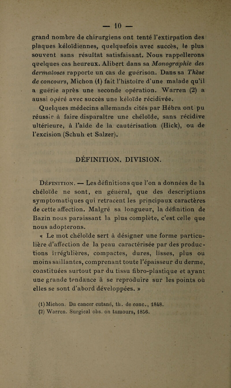 grand nombre de chirurgiens ont tenté l’extirpation des plaques kéloïdiennes, quelquefois avec succès, le plus souvent sans résultat satisfaisant. Nous rappellerons quelques cas heureux. Alibert dans sa Monographie des dermatoses rapporte un cas de guérison. Dans sa Thèse de concours, Michon (1) fait l’histoire d’une malade qu’il a guérie après une seconde opération. Warren (2) a aussi opéré avec succès une kéloïde récidivée. Quelques médecins allemands cités par Hébra ont pu réussir à faire disparaître une chéloïde, sans récidive ultérieure, à l’aide de la cautérisation (Hick), ou de l’excision (Schuh et Salzer). DÉFINITION, DIVISION. Définition. — Les définitions que l’on a données de la chéloïde ne sont, en général, que des descriptions symptomatiques qui retracent les principaux caractères de cette affection. Malgré sa longueur, la définition de Bazin nous paraissant la plus complète, c’est celle que nous adopterons. « Le mot chéloïde sert à désigner une forme particu¬ lière d’affection de la peau caractérisée par des produc¬ tions irrégulières, compactes, dures, lisses, plus ou moins saillantes, comprenant toute l’épaisseur du derme, constituées surtout par du tissu fibro-plastique et ayant une grande tendance à se reproduire sur les points où elles se sont d’abord développées. » (1) Michon. Du cancer cutané, th. de conc., 1848. (2) Warren. Surgical obs. on tumours, 1856.