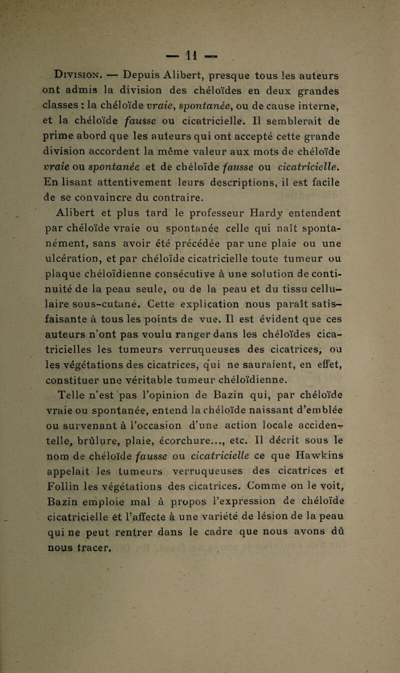 Division. — Depuis Alibert, presque tous les auteurs ont admis la division des chéloïdes en deux grandes classes : la chéloïde vraie, spontanée, ou de cause interne, et la chéloïde fausse ou cicatricielle. Il semblerait de prime abord que les auteurs qui ont accepté cette grande division accordent la même valeur aux mots de chéloïde vraie ou spontanée et de chéloïde fausse ou cicatricielle. En lisant attentivement leurs descriptions, il est facile de se convaincre du contraire. Alibert et plus tard le professeur Hardy entendent par chéloïde vraie ou spontanée celle qui naît sponta¬ nément, sans avoir été précédée par une plaie ou une ulcération, et par chéloïde cicatricielle toute tumeur ou plaque chéioïdienne consécutive à une solution de conti¬ nuité de la peau seule, ou de la peau et du tissu cellu¬ laire sous-cutané. Cette explication nous paraît satis¬ faisante à tous les points de vue. Il est évident que ces auteurs n’ont pas voulu ranger dans les chéloïdes cica¬ tricielles les tumeurs verruqueuses des cicatrices, ou les végétations des cicatrices, qui ne sauraient, en effet, constituer une véritable tumeur chéioïdienne. Telle n’est pas l’opinion de Bazin qui, par chéloïde vraie ou spontanée, entend la chéloïde naissant d’emblée ou survenant à l’occasion d’une action locale acciden¬ telle, brûlure, plaie, écorchure..., etc. Il décrit sous le nom de chéloïde fausse ou cicatricielle ce que Hawkins appelait les tumeurs verruqueuses des cicatrices et Follin les végétations des cicatrices. Comme on le voit, Bazin emploie mal à propos l’expression de chéloïde cicatricielle êt l’affecte à une variété de lésion de la peau qui ne peut rentrer dans le cadre que nous avons dû nous tracer.