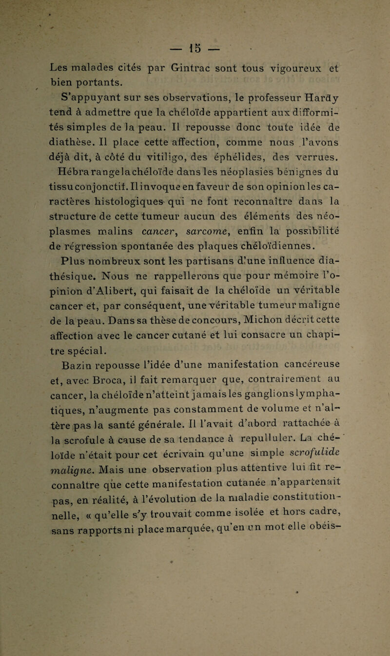 Les malades cités par Gintrac sont tous vigoureux et bien portants. S’appuyant sur ses observations, le professeur Hardy tend à admettre que la chéloïde appartient aux difformi¬ tés simples de la peau. Il repousse donc toute idée de diathèse. Il place cette affection, comme nous l’avons déjà dit, à côté du vitiligo, des éphélides, des verrues. Hébrarangelachéloïde dans les néoplasies bénignes du tissuconjonctif. Ilinvoqueenfaveur de son opinionles ca¬ ractères histologiques' qui ne font reconnaître dans la structure de cette tumeur aucun des éléments des néo¬ plasmes malins cancer, sarcome, enfin la possibilité de régression spontanée des plaques chéloïdiennes. Plus nombreux sont les partisans dlune influence dia- thésique. Nous ne rappellerons que pour mémoire l’o¬ pinion d’Alibert, qui faisait de la chéloïde un véritable cancer et, par conséquent, une véritable tumeur maligne de la peau. Dans sa thèse de concours, Michon décrit cette affection avec le cancer cutané et lui consacre un chapi¬ tre spécial. Bazin repousse l’idée d’une manifestation cancéreuse et, avec Broca, il fait remarquer que, contrairement au cancer, la chéloïde n’atteint jamais les ganglions lympha¬ tiques, n’augmente pas constamment de volume et n’al¬ tère pas la santé générale. Il l’avait d’abord rattachée à la scrofule à cause de sa tendance à repulluler. La ché¬ loïde n’était pour cet écrivain qu’une simple scrofulide maligne. Mais une observation plus attentive lui fit re¬ connaître que cette manifestation cutanée n appartenait pas, en réalité, à l’évolution de la maladie constitution¬ nelle, « qu’elle s'y trouvait comme isolée et hors cadre, sans rapports ni place marquée, qu en un mot elle obéis-