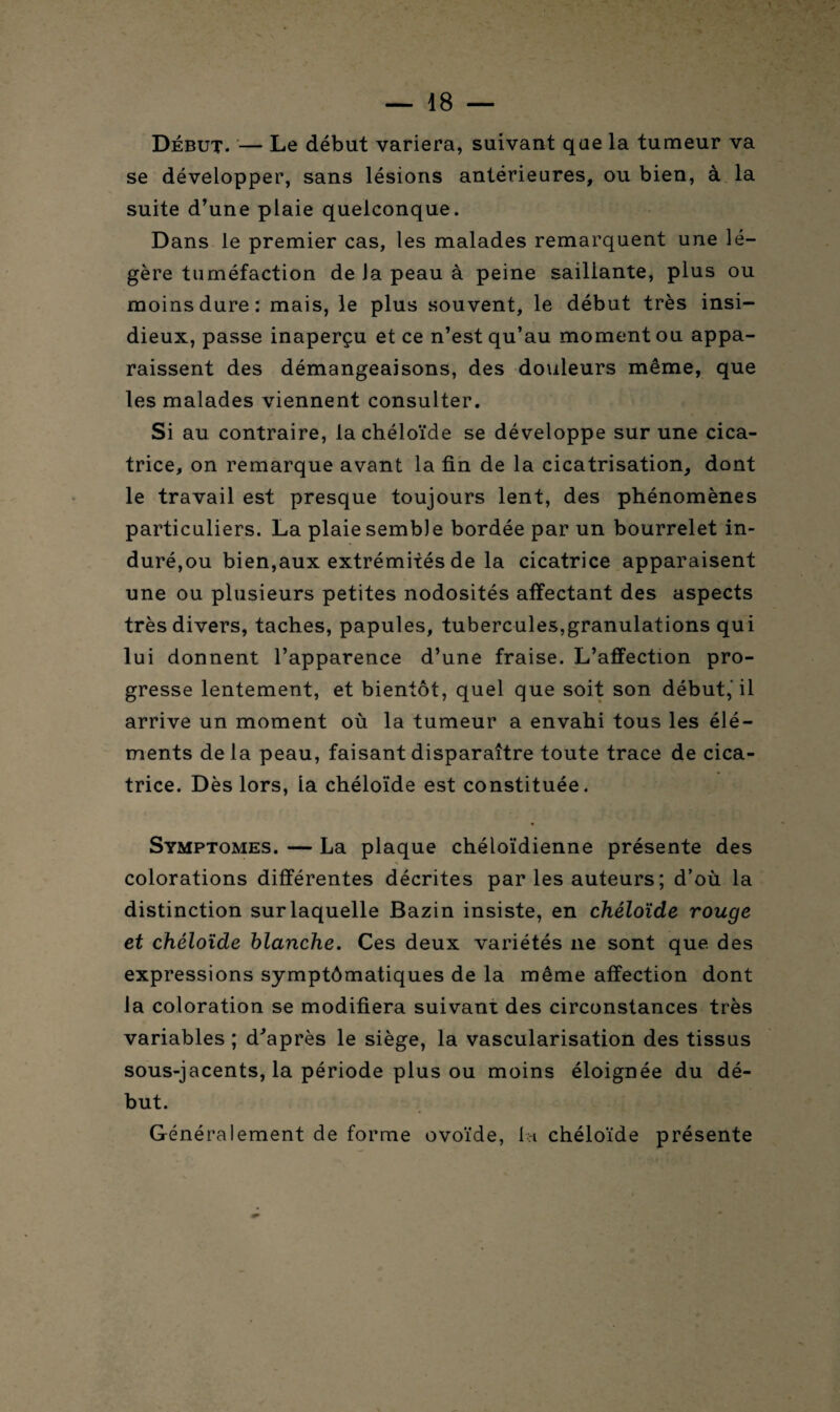 Début. — Le début variera, suivant que la tumeur va se développer, sans lésions antérieures, ou bien, à la suite d’une plaie quelconque. Dans le premier cas, les malades remarquent une lé¬ gère tuméfaction de Ja peau à peine saillante, plus ou moins dure: mais, le plus souvent, le début très insi¬ dieux, passe inaperçu et ce n’est qu’au moment ou appa¬ raissent des démangeaisons, des douleurs même, que les malades viennent consulter. Si au contraire, la chéloïde se développe sur une cica¬ trice, on remarque avant la fin de la cicatrisation, dont le travail est presque toujours lent, des phénomènes particuliers. La plaie semble bordée par un bourrelet in¬ duré,ou bien,aux extrémités de la cicatrice apparaisent une ou plusieurs petites nodosités affectant des aspects très divers, taches, papules, tubercules,granulations qui lui donnent l’apparence d’une fraise. L’affection pro¬ gresse lentement, et bientôt, quel que soit son début,'il arrive un moment où la tumeur a envahi tous les élé¬ ments de la peau, faisant disparaître toute trace de cica¬ trice. Dès lors, la chéloïde est constituée. Symptômes. — La plaque chéloïdienne présente des colorations différentes décrites par les auteurs ; d’où la distinction sur laquelle Bazin insiste, en chéloïde rouge et chéloïde blanche. Ces deux variétés ne sont que des expressions symptômatiques de la même affection dont la coloration se modifiera suivant des circonstances très variables ; d'après le siège, la vascularisation des tissus sous-jacents, la période plus ou moins éloignée du dé¬ but. Généralement de forme ovoïde, 1h chéloïde présente