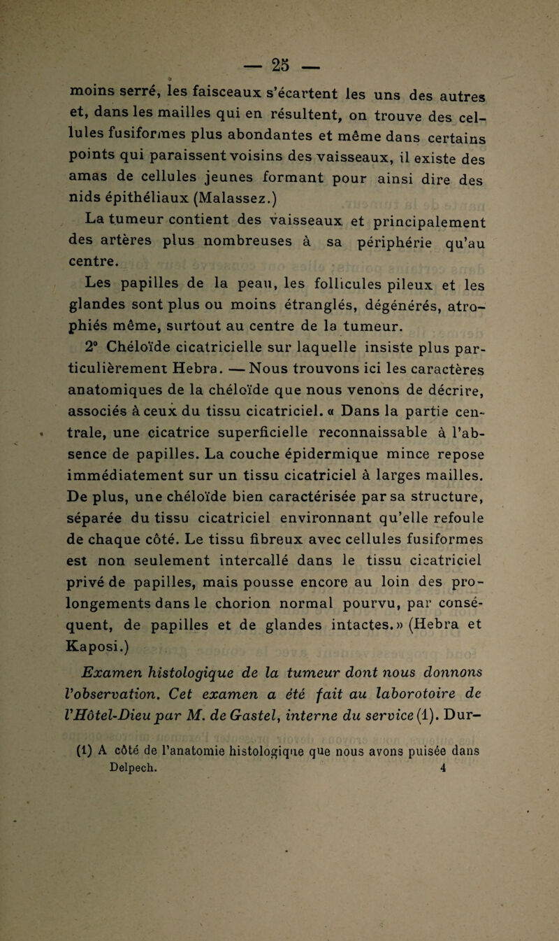 ïïioms serre, les f9.isce9.11x s ecartent les uns des 9utres et, d9ns les mailles qui en résultent, on trouve des cel¬ lules fusiformes plus abondantes et même dans certains points qui paraissent voisins des vaisseaux, il existe des amas de cellules jeunes formant pour ainsi dire des nids épithéliaux (Malassez.) La tumeur contient des vaisseaux et principalement des artères plus nombreuses à sa périphérie qu’au centre. Les papilles de la peau, les follicules pileux et les glandes sont plus ou moins étranglés, dégénérés, atro¬ phiés même, surtout au centre de la tumeur. 2° Chéloïde cicatricielle sur laquelle insiste plus par¬ ticulièrement Hebra. —Nous trouvons ici les caractères anatomiques de la chéloïde que nous venons de décrire, associés à ceux du tissu cicatriciel. « Dans la partie cen¬ trale, une cicatrice superficielle reconnaissable à l’ab¬ sence de papilles. La couche épidermique mince repose immédiatement sur un tissu cicatriciel à larges mailles. De plus, une chéloïde bien caractérisée par sa structure, séparée du tissu cicatriciel environnant qu’elle refoule de chaque côté. Le tissu fibreux avec cellules fusiformes est non seulement intercallé dans le tissu cicatriciel privé de papilles, mais pousse encore au loin des pro¬ longements dans le chorion normal pourvu, par consé¬ quent, de papilles et de glandes intactes.» (Hebra et Kaposi.) Examen histologique de la tumeur dont nous donnons l'observation. Cet examen a été fait au laborotoire de VHôtel-Dieu par M. de Gastel, interne du service ( 1). Dur- (1) A côté de l’anatomie histologique que nous avons puisée dans Delpech. 4