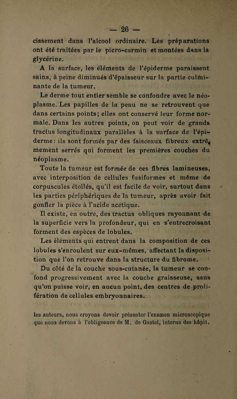 cissement dans l’alcool ordinaire. Les préparations ont été traitées par le picro-carmin et montées dans la glycérine. A la surface, les éléments de l’épiderme paraissent sains, à peine diminués d’épaisseur sur la partie culmi¬ nante de la tumeur. Le derme tout entier semble se confondre avec le néo¬ plasme. Les papilles de la peau ne se retrouvent que dans certains points; elles ont conservé leur forme nor¬ male. Dans les autres points, on peut voir de grands tractus longitudinaux parallèles à la surface de l’épi¬ derme: ils sont formés par des faisceaux fibreux extrê^ mement serrés qui forment les premières couches du néoplasme. Toute la tumeur est formée de ces fibres lamineuses, avec interposition de cellules fusiformes et même de corpuscules étoilés, qu’il est facile de voir, surtout dans les parties périphériques de la tumeur, après avoir fait gonfler la pièce à l’acide acétique. Il existe, en outre, des tractus obliques rayonnant de la superficie vers la profondeur, qui en s'entrecroisant forment des espèces de lobules. Les éléments qui entrent dans la composition de ces lobules s’enroulent sur eux-mêmes, affectant la disposi¬ tion que l’on retrouve dans la structure du fibrome. Du côté de la couche sous-cutanée, la tumeur se con¬ fond progressivement avec la couche graisseuse, sans qu’on puisse voir, en aucun point, des centres de proli¬ fération de cellules embryonnaires. les auteurs, nous croyons devoir présenter l’examen microscopique que nous devons à l’obligeance de M. de Gastel, interne des hôpit. i