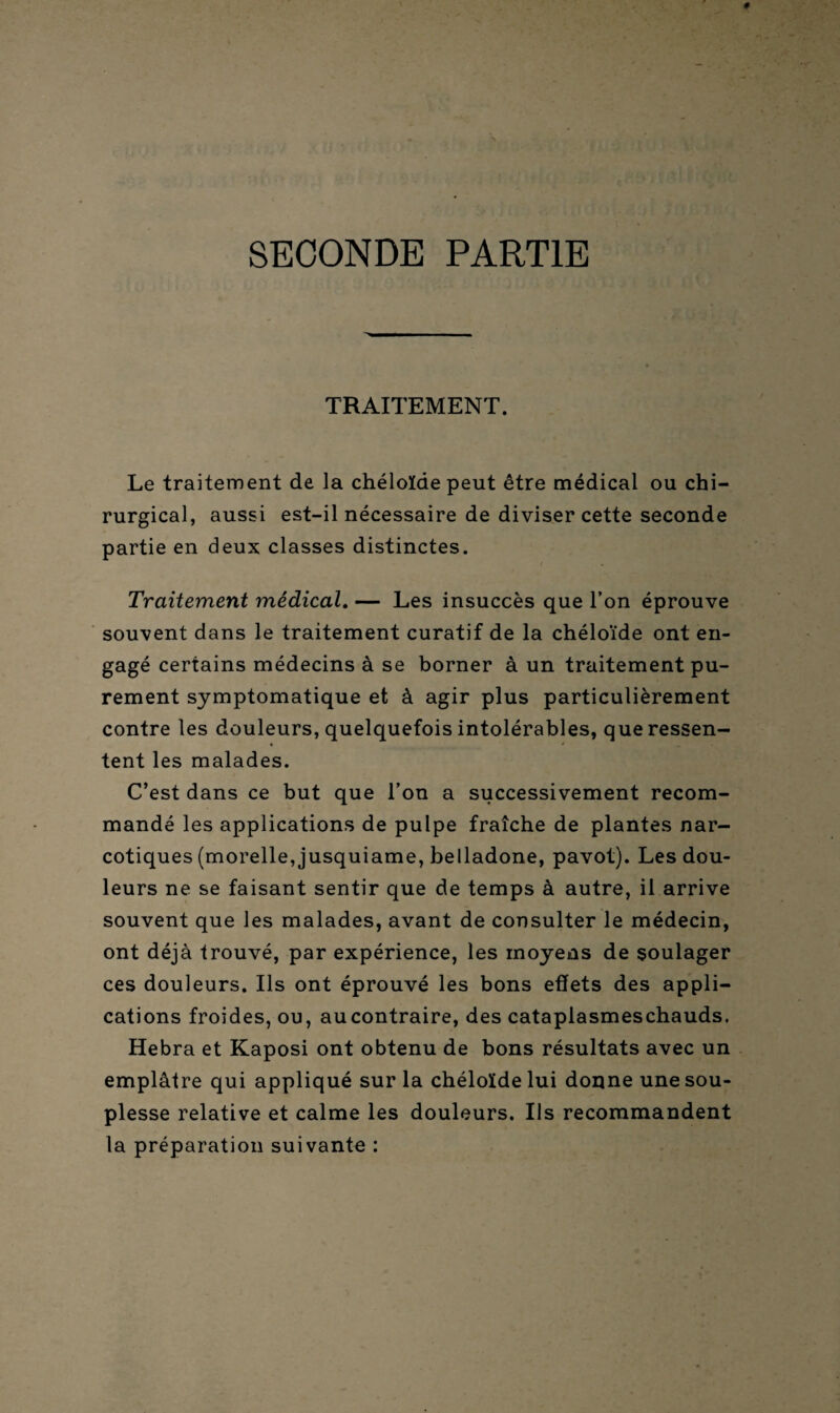 SECONDE PARTIE TRAITEMENT. Le traitement de la chéloïde peut être médical ou chi¬ rurgical, aussi est-il nécessaire de diviser cette seconde partie en deux classes distinctes. Traitement médical. — Les insuccès que l’on éprouve souvent dans le traitement curatif de la chéloïde ont en¬ gagé certains médecins à se borner à un traitement pu¬ rement symptomatique et à agir plus particulièrement contre les douleurs, quelquefois intolérables, que ressen¬ tent les malades. C’est dans ce but que l’on a successivement recom¬ mandé les applications de pulpe fraîche de plantes nar¬ cotiques (morelle, jusquiame, belladone, pavot). Les dou¬ leurs ne se faisant sentir que de temps à autre, il arrive souvent que les malades, avant de consulter le médecin, ont déjà trouvé, par expérience, les moyens de soulager ces douleurs. Ils ont éprouvé les bons effets des appli¬ cations froides, ou, aucontraire, des catapiasmeschauds. Hebra et Kaposi ont obtenu de bons résultats avec un emplâtre qui appliqué sur la chéloïde lui donne une sou¬ plesse relative et calme les douleurs. Ils recommandent la préparation suivante :