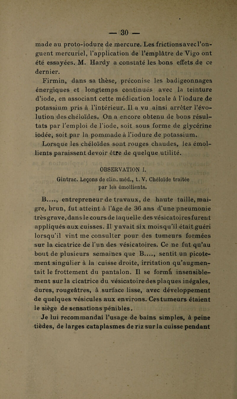 made au proto-iodure de mercure. Les frictionsavecl’on- guent mercuriel, l’application de l’emplâtre de Vigo ont été essayées. M. Hardy a constaté les bons effets de ce dernier. Firmin, dans sa thèse, préconise les badigeonnages énergiques et longtemps continués avec la teinture d’iode, en associant cette médication locale à l’iodure de potassium pris à l’intérieur. Il a vu ainsi arrêter l’évo¬ lution des chéloïdes. On a encore obtenu de bons résul¬ tats par l’emploi de l’iode, soit sous forme de glycérine iodée, soit par la pommade à l’iodure de potassium. Lorsque les chéloïdes sont rouges chaudes, les émol¬ lients paraissent devoir être de quelque utilité. OBSERVATION I. Gintrac. Leçons de clin, méd., t. V. Chéloïde traitée par les émollients. B...., entrepreneur de travaux, de haute taille, mai¬ gre, brun, fut atteint à l’âge de 36 ans d’une pneumonie très grave, dans le cours de laquelle des vésicatoiresfurent appliqués aux cuisses. Il y avait six moisqu’il était guéri lorsqu’il vint me consulter pour des tumeurs formées sur la cicatrice de l’un des vésicatoires. Ce ne fut qu’au bout de plusieurs semaines que B...., sentit un picote¬ ment singulier à la cuisse droite, irritation qu’augmen¬ tait le frottement du pantalon. Il se form& insensible¬ ment sur la cicatrice du vésicatoire des plaques inégales, dures, rougeâtres, à surface lisse, avec développement de quelques vésicules aux environs. Cestumeurs étaient le siège de sensations pénibles. Je lui recommandai l’usage de bains simples, à peine tièdes, de larges cataplasmes de riz sur la cuisse pendant