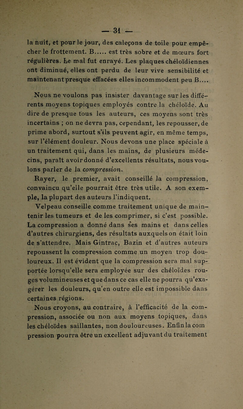 la nuit, et pour le jour, des caleçons de toile pour empê¬ cher le frottement. B.est très sobre et de mœurs fort régulières. Le mal fut enrayé. Les plaques chéloïdiennes ont diminué, elles ont perdu de leur vive sensibilité et maintenant presque effacées elles incommodent peu B.... Nous ne voulons pas insister davantage sur les diffé¬ rents moyens topiques employés contre la chéloïde. Au dire de presque tous les auteurs, ces moyens sont très incertains ; on ne devra pas, cependant, les repousser, de prime abord, surtout s’ils peuvent agir, en même temps, sur l’élément douleur. Nous devons une place spéciale à un traitement qui, dans les mains, de plusieurs méde¬ cins, paraît avoir donné d’excellents résultats, nous vou¬ lons parler de la compression. Rayer, le premier, avait conseillé la compression, convaincu qu’elle pourrait être très utile. A son exem¬ ple, la plupart des auteurs l’indiquent. Velpeau conseille comme traitement unique de main¬ tenir les tumeurs et de les comprimer, si c’est possible. La compression a donné dans ses mains et dans celles d’autres chirurgiens, des résultats auxquels on était loin de s’attendre. Mais Gintrac, Bazin et d’autres auteurs repoussent la compression comme un moyen trop dou¬ loureux. Il est évident que la compression sera mal sup¬ portée lorsqu’elle sera employée sur des chéloïdes rou¬ ges volumineuses et que dans ce cas elle ne pourra qu’exa¬ gérer les douleurs, qu’en outre elle est impossible dans certaines régions. Nous croyons, au contraire, à l’efficacité de la com¬ pression, associée ou non aux moyens topiques, dans les chéloïdes saillantes, non douloureuses. Enfinlacom pression pourra être un excellent adjuvant du traitement