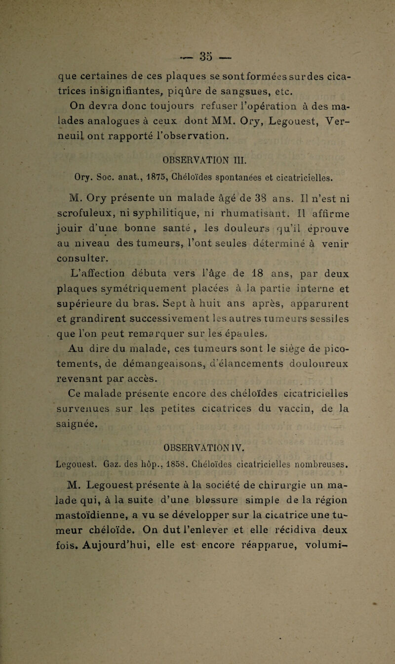 que certaines de ces plaques se sont formées sur des cica¬ trices insignifiantes, piqûre de sangsues, etc. On devra donc toujours refuser l’opération à des ma¬ lades analogues à ceux dont MM. Ory, Legouest, Ver- neuil ont rapporté l’observation. OBSERVATION III. Ory. Soc. anat., 1875, Chéloïdes spontanées et cicatricielles. M. Ory présente un malade âgé de 38 ans. Il n’est ni scrofuleux, ni syphilitique, ni rhumatisant. Il affirme jouir d’une bonne santé , les douleurs qu’il éprouve au niveau des tumeurs, l’ont seules déterminé à venir consulter. L’affection débuta vers l’âge de 18 ans, par deux plaques symétriquement placées à la partie interne et supérieure du bras. Sept à huit ans après, apparurent et grandirent successivement les autres tumeurs sessiJes que l’on peut remarquer sur les épaules. Au dire du malade, ces tumeurs sont le siège de pico¬ tements, de démangeaisons, d'élancements douloureux revenant par accès. Ce malade présente encore des chéloïdes cicatricielles survenues sur les petites cicatrices du vaccin, de la saignée. OBSERVATION IV. Legouest. Gaz. des hôp., 1858. Chéloïdes cicatricielles nombreuses. M. Legouest présente à la société de chirurgie un ma¬ lade qui, à la suite d’une blessure simple de la région mastoïdienne, a vu se développer sur la cicatrice une tu¬ meur chéloïde. On dut l’enlever et elle récidiva deux fois. Aujourd’hui, elle est encore réapparue, volumi-