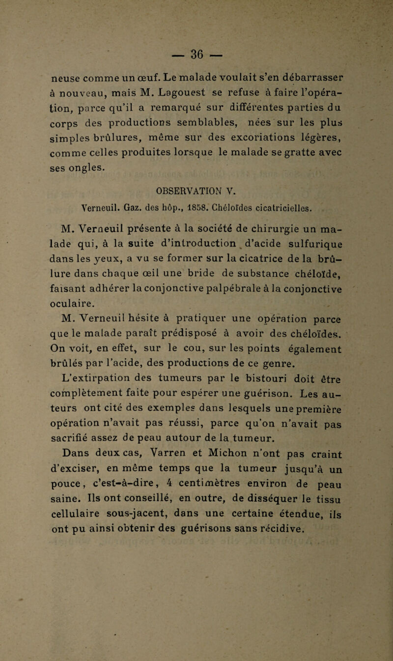 neuse comme un œuf. Le malade voulait s’en débarrasser à nouveau, mais M. Lagouest se refuse à faire l’opéra¬ tion, parce qu’il a remarqué sur différentes parties du corps des productions semblables, nées sur les plus simples brûlures, même sur des excoriations légères, comme celles produites lorsque le malade se gratte avec ses ongles. OBSERVATION V. Verneuil. Gaz. des hôp., 1858. Chéloïdes cicatricielles. M. Verneuil présente à la société de chirurgie un ma¬ lade qui, à la suite d’introduction d’acide sulfurique dans les yeux, a vu se former sur la cicatrice de la brû¬ lure dans chaque œil une bride de substance chéloïde, faisant adhérer la conjonctive palpébrale à la conjonctive oculaire. M. Verneuil hésite à pratiquer une opération parce que le malade paraît prédisposé à avoir des chéloïdes. On voit, en effet, sur le cou, sur les points également brûlés par l’acide, des productions de ce genre. L’extirpation des tumeurs par le bistouri doit être complètement faite pour espérer une guérison. Les au¬ teurs ont cité des exemples dans lesquels une première opération n’avait pas réussi, parce qu’on n’avait pas sacrifié assez de peau autour de la tumeur. Dans deux cas, Varren et Michon n’ont pas craint d’exciser, en même temps que la tumeur jusqu’à un pouce, c’est-à-dire, 4 centimètres environ de peau saine. Ils ont conseillé, en outre, de disséquer le tissu cellulaire sous-jacent, dans une certaine étendue, ils ont pu ainsi obtenir des guérisons sans récidive.