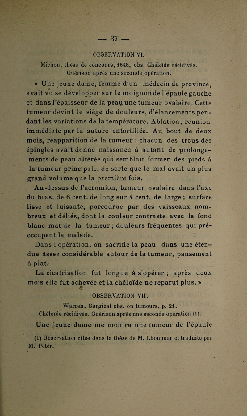 OBSERVATION VI. Miction, thèse de concours, 1848, obs. Chéloïde récidivée. Guérison après une seconde opération. « Une jeune dame, femme d’un médecin de province, avait vu se développer sur le moignon de l’épaule gauche et dans l’épaisseur de la peau une tumeur ovalaire. Cette tumeur devint le siège de douleurs, d’élancements pen¬ dant les variations de la température. Ablation, réunion immédiate par la suture entortillée. Au bout de deux mois, réapparition de la tumeur : chacun des trous des épingles avait donné naissance à autant de prolonge¬ ments de peau altérée qui semblait former des pieds à la tumeur principale, de sorte que le mal avait un plus grand volume que la première fois. Au -dessus de l’acromion, tumeur ovalaire dans l’axe du bras, de 6 cent, de iong sur 4 cent, de large ; surface lisse et luisante, parcourue par des vaisseaux nom¬ breux et déliés, dont la couleur contraste avec le fond blanc mat de la tumeur; douleurs fréquentes qui pré¬ occupent la malade. Dans l’opération, on sacrifie la peau dans une éten¬ due assez considérable autour de la tumeur, pansement à plat. La cicatrisation fut longue à s’opérer ; après deux mois élis fut achevée et la chéloïde ne reparut plus. » OBSERVATION VII. Warren. Surgical obs. on tumours, p. 21. Chéloïde récidivée. Guérison après une seconde opération (1). Une jeune dame me montra une tumeur de l’épaule (1) Observation citée dans la thèse de M. Lhonneur et traduite par M. Peter.