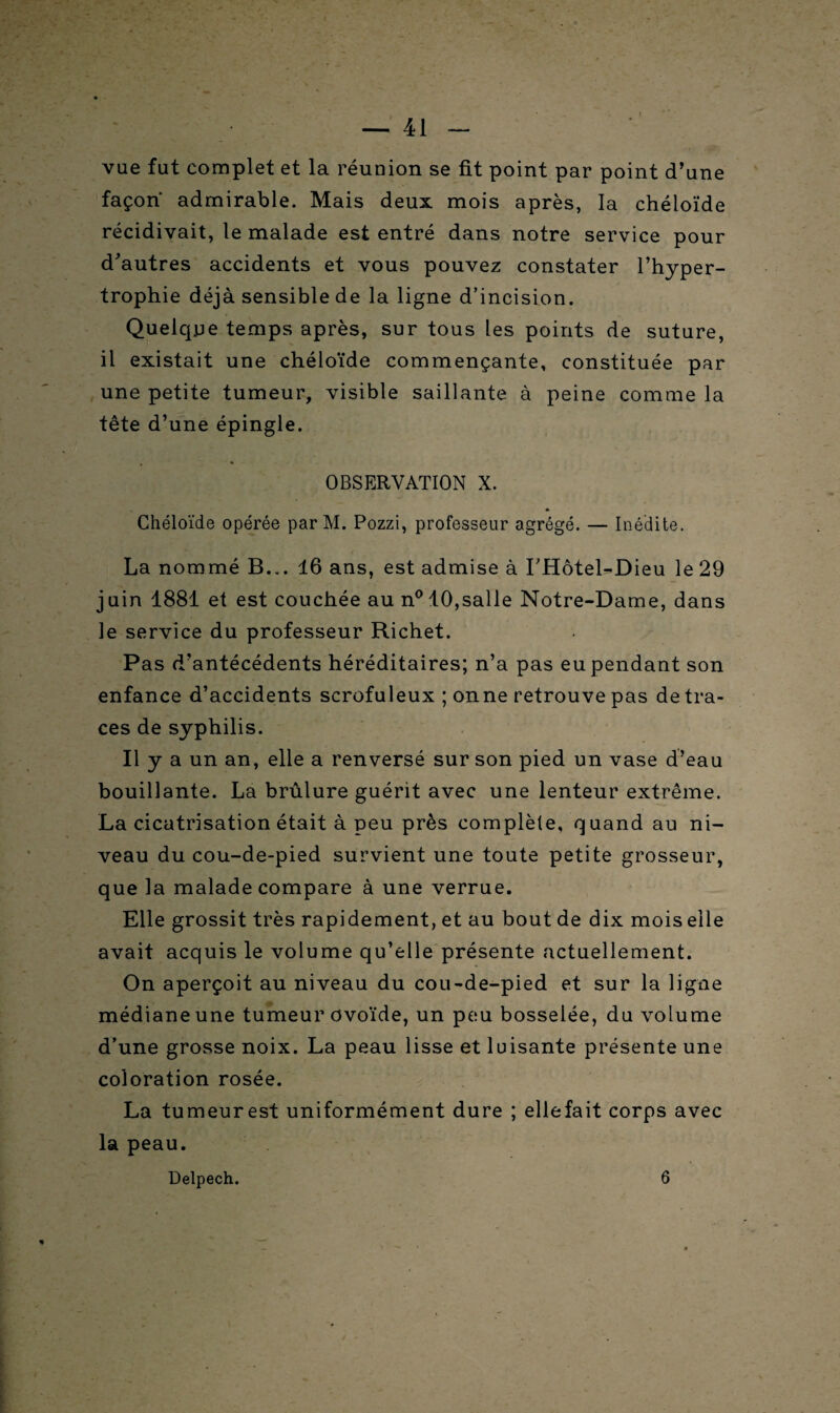 vue fat complet et la réunion se fit point par point d’une façon admirable. Mais deux mois après, la chéloïde récidivait, le malade est entré dans notre service pour d'autres accidents et vous pouvez constater l’hyper¬ trophie déjà sensible de la ligne d’incision. Quelque temps après, sur tous les points de suture, il existait une chéloïde commençante, constituée par une petite tumeur, visible saillante à peine comme la tête d’une épingle. OBSERVATION X. Chéloïde opérée par M. Pozzi, professeur agrégé. — Inédite. La nommé B... 16 ans, est admise à I’Hôtel-Dieu le 29 juin 1881 et est couchée au n° 10,salle Notre-Dame, dans le service du professeur Richet. Pas d’antécédents héréditaires; n’a pas eu pendant son enfance d’accidents scrofuleux ; onne retrouve pas de tra¬ ces de syphilis. Il y a un an, elle a renversé sur son pied un vase d’eau bouillante. La brûlure guérit avec une lenteur extrême. La cicatrisation était à peu près complète, quand au ni¬ veau du cou-de-pied survient une toute petite grosseur, que la malade compare à une verrue. Elle grossit très rapidement, et au bout de dix mois elle avait acquis le volume qu’elle présente actuellement. On aperçoit au niveau du cou-de-pied et sur la ligne médiane une tumeur ovoïde, un peu bosselée, du volume d’une grosse noix. La peau lisse et luisante présente une coloration rosée. La tumeurest uniformément dure ; elle fait corps avec la peau. Delpech. 6