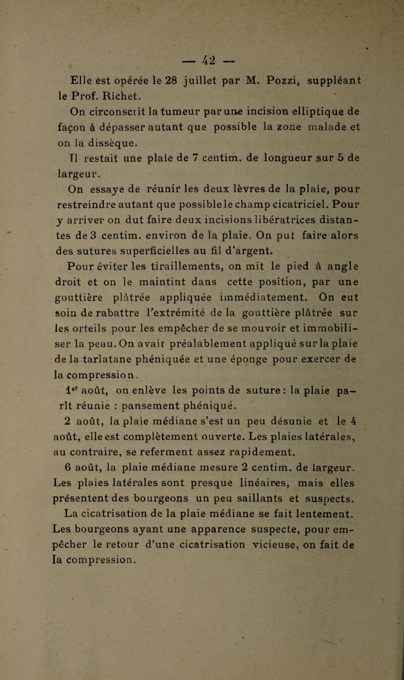 Elle est opérée le 28 juillet par M. Pozzi, suppléant le Prof. Richet. On circonscrit la tumeur par une incision elliptique de façon à dépasser autant que possible la zone malade et on la dissèque. Tl restait une plaie de 7 centim. de longueur sur 5 de largeur. On essaye de réunir les deux lèvres de la plaie, pour restreindre autant que possiblelechamp cicatriciel. Pour y arriver on dut faire deux incisions libératrices distan¬ tes de 3 centim. environ de la plaie. On put faire alors des sutures superficielles au fil d’argent. Pour éviter les tiraillements, on mit le pied à angle droit et on le maintint dans cette position, par une gouttière plâtrée appliquée immédiatement. On eut soin de rabattre l'extrémité de la gouttière plâtrée sur les orteils pour les empêcher de se mouvoir et immobili¬ ser la peau. On avair préalablement appliqué sur la plaie de la tarlatane phéniquée et une éponge pour exercer de la compression. 1er août, on enlève les points de suture : la plaie pa- rît réunie : pansement phéniqué. 2 août, la plaie médiane s’est un peu désunie et le 4 août, elle est complètement ouverte. Les plaies latérales, au contraire, se referment assez rapidement. 6 août, la plaie médiane mesure 2 centim. de largeur. Les plaies latérales sont presque linéaires, mais elles présentent des bourgeons un peu saillants et suspects. La cicatrisation de la plaie médiane se fait lentement. Les bourgeons ayant une apparence suspecte, pour em¬ pêcher le retour d’une cicatrisation vicieuse, on fait de la compression.