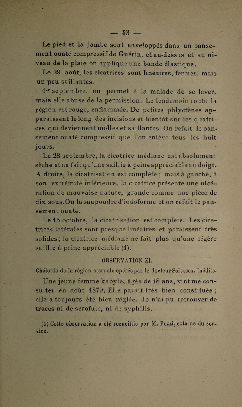 Le pied et la jambe sont enveloppés dans un panse¬ ment ouaté compressif de Guérin, et au-dessus et au ni¬ veau de la plaie on applique une bande élastique. Le 29 août, les cicatrices sont linéaires, fermes, mais un peu saillantes. 1er septembre, on permet à la malade de se lever, mais elle abuse de la permission. Le lendemain toute la région est rouge, enflammée. De petites phljctènes ap¬ paraissent le long des incisions et bientôt sur les cicatri¬ ces qui deviennent molles et saillantes. On refait le pan¬ sement ouaté compressif que l’on enlève tous les huit jours. Le 28 septembre, la cicatrice médiane est absolument sèche et ne fait qu’une saillie à peineappréciable au doigt. A droite, la cicatrisation est complète ; mais à gauche, à son extrémité inférieure, la cicatrice présente une ulcé¬ ration de mauvaise nature, grande comme une pièce de dix sous. On la saupoudre d’iodoforme et on refait le pan¬ sement ouaté. Le 15 octobre, la cicatrisation est complète. Les cica¬ trices latérales sont presque linéaires et paraissent très solides ; la cicatrice médiane ne fait plus qu’une légère saillie à peine appréciable (1). OBSERVATION XI. Chéloïde de la région sternale opérée par le docteur Salesses. Inédite. Une jeune femme kabyle, âgée de 18 ans, vint me con¬ sulter en août 1879. Elle paiaît très bien constituée ; elle a toujours été bien réglée. Je n’ai pu retrouver de traces ni de scrofule, ni de syphilis. (1) Cette observation a été recueillie par M. Pozzi, externe du ser¬ vice. \