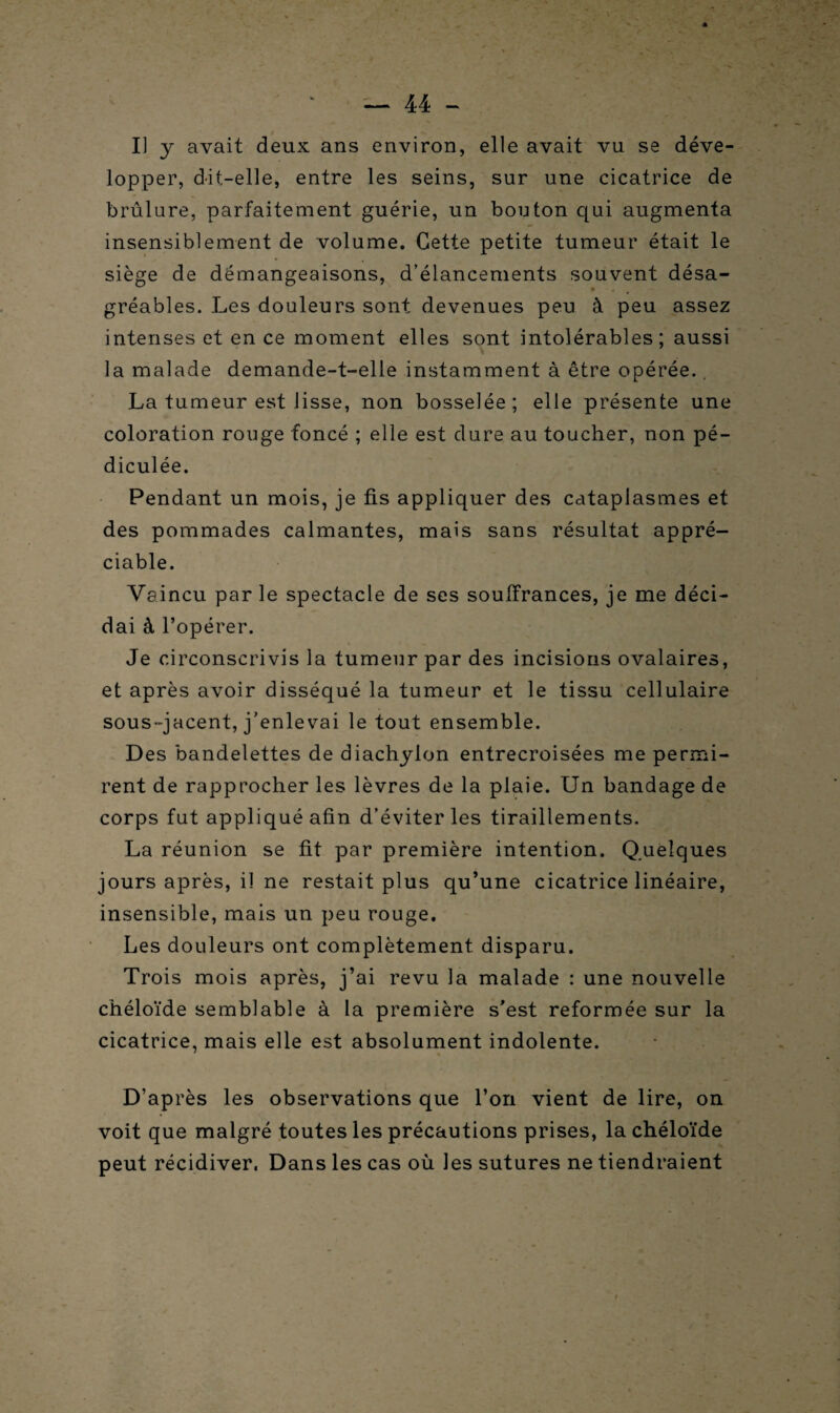 Il y avait deux ans environ, elle avait vu se déve¬ lopper, dit-elle, entre les seins, sur une cicatrice de brûlure, parfaitement guérie, un bouton qui augmenta insensiblement de volume. Cette petite tumeur était le siège de démangeaisons, d’élancements souvent désa¬ gréables. Les douleurs sont devenues peu à peu assez intenses et en ce moment elles sont intolérables; aussi la malade demande-t-elle instamment à être opérée.. La tumeur est lisse, non bosselée; elle présente une coloration rouge foncé ; elle est dure au toucher, non pé- diculée. Pendant un mois, je fis appliquer des cataplasmes et des pommades calmantes, mais sans résultat appré¬ ciable. Vaincu par le spectacle de ses souffrances, je me déci¬ dai à l’opérer. Je circonscrivis la tumeur par des incisions ovalaires, et après avoir disséqué la tumeur et le tissu cellulaire sous-jacent, j'enlevai le tout ensemble. Des bandelettes de diachylon entrecroisées me permi¬ rent de rapprocher les lèvres de la plaie. Un bandage de corps fut appliqué afin d’éviter les tiraillements. La réunion se fit par première intention. Quelques jours après, il ne restait plus qu’une cicatrice linéaire, insensible, mais un peu rouge. Les douleurs ont complètement disparu. Trois mois après, j’ai revu la malade : une nouvelle chéloïde semblable à la première s’est reformée sur la cicatrice, mais elle est absolument indolente. D’après les observations que l’on vient de lire, on voit que malgré toutes les précautions prises, la chéloïde peut récidiver. Dans les cas où les sutures ne tiendraient