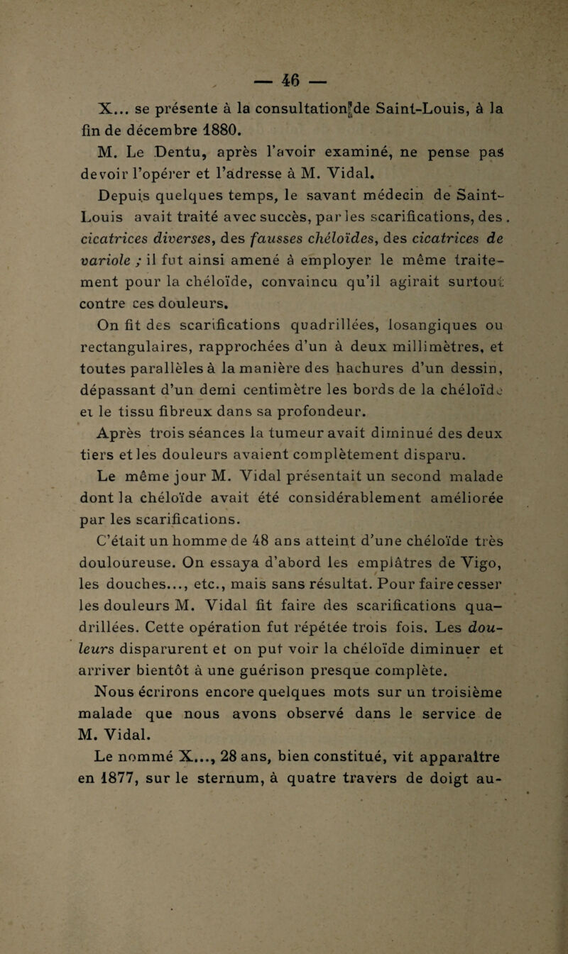 X... se présente à la consultationfde Saint-Louis, à la fin de décembre 1880. M. Le Dentu, après l’avoir examiné, ne pense pas devoir l’opérer et l’adresse à M. Vidal. Depuis quelques temps, le savant médecin de Saint- Louis avait traité avec succès, par les scarifications, des . cicatrices diverses, des fausses chéloïdes, des cicatrices de variole ; il fut ainsi amené à employer le même traite¬ ment pour la chéloïde, convaincu qu’il agirait surtout contre ces douleurs. On fit des scarifications quadrillées, losangiques ou rectangulaires, rapprochées d’un à deux millimètres, et toutes parallèles à la manière des hachures d’un dessin, dépassant d’un demi centimètre les bords de la chéloïde ei le tissu fibreux dans sa profondeur. • Après trois séances la tumeur avait diminué des deux tiers et les douleurs avaient complètement disparu. Le même jour M. Vidal présentait un second malade dont la chéloïde avait été considérablement améliorée par les scarifications. C’était un homme de 48 ans atteint d’une chéloïde très douloureuse. On essaya d’abord les emplâtres de Vigo, les douches..., etc., mais sans résultat. Pour faire cesser les douleurs M. Vidal fit faire des scarifications qua¬ drillées. Cette opération fut répétée trois fois. Les dou¬ leurs disparurent et on put voir la chéloïde diminuer et arriver bientôt à une guérison presque complète. Nous écrirons encore qu-elques mots sur un troisième malade que nous avons observé dans le service de M. Vidal. Le nommé X..., 28 ans, bien constitué, vit apparaître en 1877, sur le sternum, à quatre travers de doigt au-