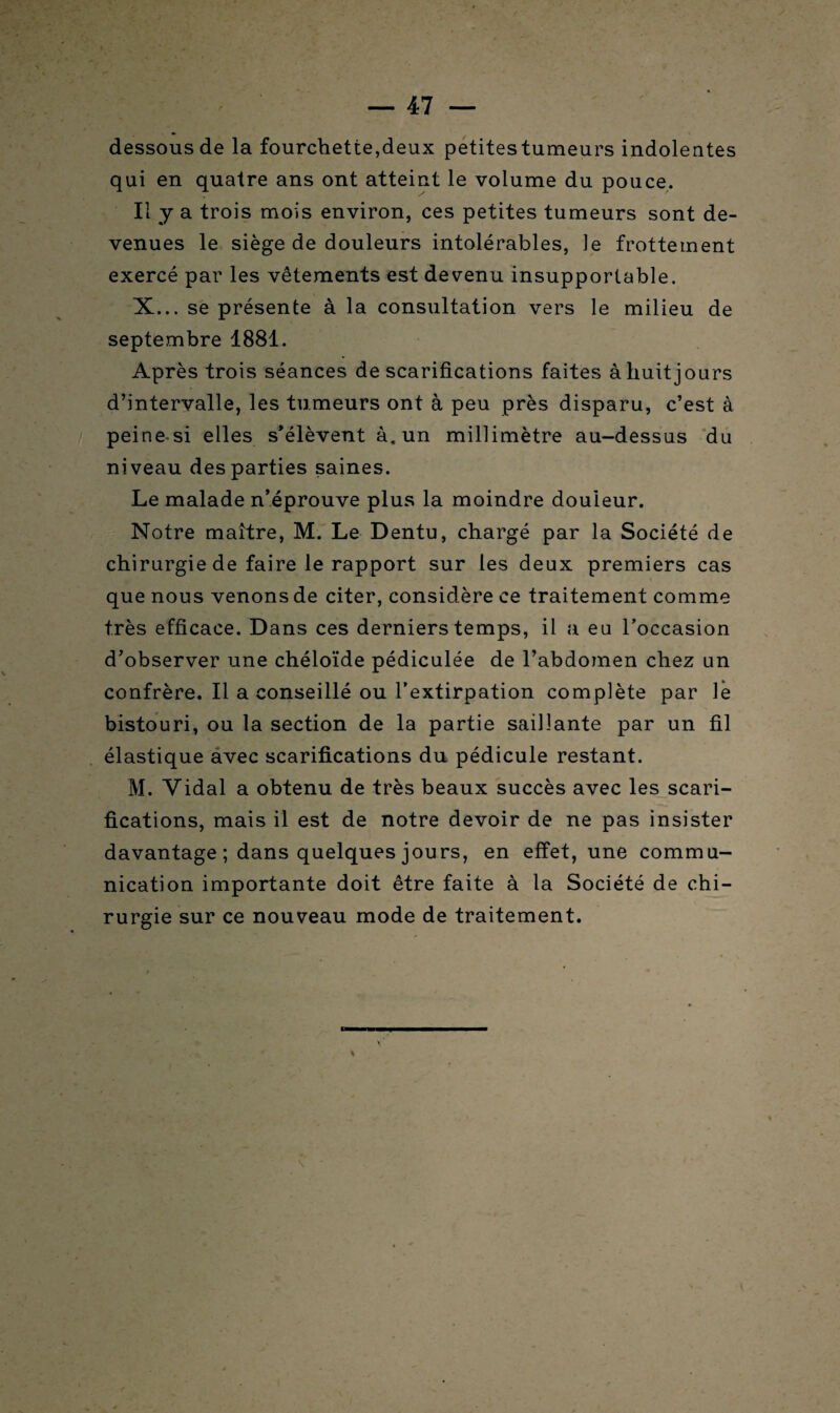 dessous de la fourchette,deux petites tumeurs indolentes qui en quatre ans ont atteint le volume du pouce. Il y a trois mois environ, ces petites tumeurs sont de¬ venues le siège de douleurs intolérables, le frottement exercé par les vêtements est devenu insupportable. X... se présente à la consultation vers le milieu de septembre 1881. Après trois séances de scarifications faites àhuitjours d’intervalle, les tumeurs ont à peu près disparu, c’est à peine-si elles s’élèvent à. un millimètre au-dessus du niveau des parties saines. Le malade n’éprouve plus la moindre douieur. Notre maître, M. Le Dentu, chargé par la Société de chirurgie de faire le rapport sur les deux premiers cas que nous venons de citer, considère ce traitement comme très efficace. Dans ces derniers temps, il a eu l’occasion d’observer une chéloïde pédiculée de l’abdomen chez un confrère. Il a conseillé ou l’extirpation complète par Ve bistouri, ou la section de la partie saillante par un fil élastique avec scarifications du pédicule restant. M. Vidal a obtenu de très beaux succès avec les scari¬ fications, mais il est de notre devoir de ne pas insister davantage ; dans quelques jours, en effet, une commu¬ nication importante doit être faite à la Société de chi¬ rurgie sur ce nouveau mode de traitement.