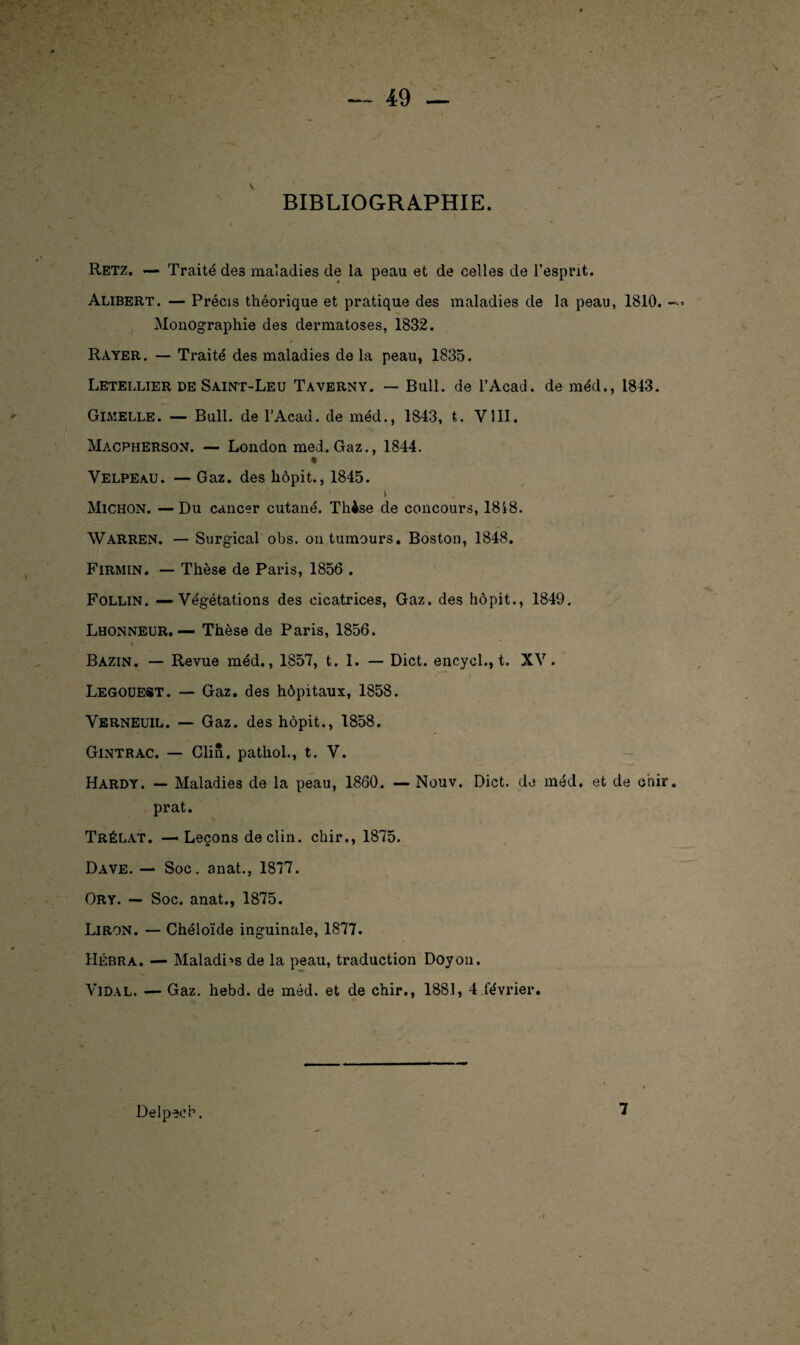 BIBLIOGRAPHIE. \ Retz. — Traité des maladies de la peau et de celles de l’esprit. Alibert. — Précis théorique et pratique des maladies de la peau, 1810. — ■> Monographie des dermatoses, 1832. Rayer. — Traité des maladies de la peau, 1835. Letellier de Saint-Leu Taverny. — Bull, de l’Acad. de méd., 1843. Gimelle. — Bull, de l’Acad. de méd., 1843, t. VIII. Macpherson. — London med. Gaz., 1844. Velpeau. — Gaz. des hôpit., 1845. i . , Micron. — Du cancer cutané. Thèse de concours, 1848. Warren. — Surgical obs. ontumours. Boston, 1848. Firmin. — Thèse de Paris, 1856 . Follin. — Végétations des cicatrices, Gaz. des hôpit., 1849. Lhonneur.— Thèse de Paris, 1856. Bazin. — Revue méd., 1857, t. 1. — Dict. encycl., t. XV. Legouest. — Gaz. des hôpitaux, 1858. Verneuil. — Gaz. des hôpit., 1858. Gintrac. — Clin, pathol., t. V. Hardy. — Maladies de la peau, 1860. — Nouv. Dict. de méd. et de chir. prat. Trélat. — Leçons déclin, chir., 1875. Dave. — Soc. anat., 1877. Ory. — Soc. anat., 1875. Liron. — Chéloïde inguinale, 1877. Hébra. — Maladhs de la peau, traduction Doyon. Vidal. — Gaz. hebd. de méd. et de chir., 1881, 4 février. Delpech. 7