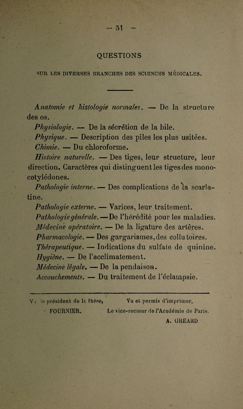 QUESTIONS SUR LES DIVERSES BRANCHES DES SCIENCES MEDICALES. Anatomie et histologie normales. — De la structure des os. Physiologie. — De la sécrétion de la bile. . Physique. — Description des piles les plus usitées. Chimie. — Du chloroforme. Histoire naturelle. — Des tiges, leur structure, leur direction. Caractères qui distinguent les tiges des mono- cotylédones. Pathologie interne. — Des complications de la scarla¬ tine. Pathologie externe. — Varices, leur traitement. Pathologie générale. — De l’hérédité pour les maladies. Médecine opératoire. — De la ligature des artères. Pharmacologie. — Des gargarismes,des collutoires. Thérapeutique. — Indications du sulfate de quinine. Hygiène. — De l’acclimatement. Médecine légale. — De la pendaison. Accouchements. — Du traitement de l’éclampsie. V j lo président de la thèse, Vu et permis d’imprimer, FOURNIER. Le vice-recteur de l'Académie de Paris. A. (jREAUD