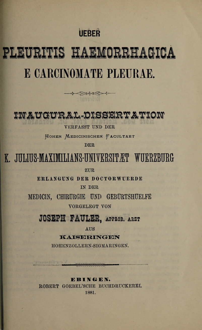 E CARCINOMATE PLEURAE. WÄWOTE»-SlIMETMl@ir VERFASST UND DER J'iOHEN yVlEDICINISCHEN ^ACULTAET DER l. JÜUÜSIiXlILliliS-ÜIVERSIMT IUERZBDRS ZUR ERLANGUNG DER DOCTORWUERDE IN DER MEDICIN, CHIRURGIE UND GEBÜRTSHÜELFE VORGELEGT VON JOSEPH FAVllEl, APPROB. ARZT AUS KAISERINGEN HOHENZOLLERN-SIGMARINGEN. EBINGEN. ROBERT GOEBEL’SCHE BUCHDRUCREREL 1881.