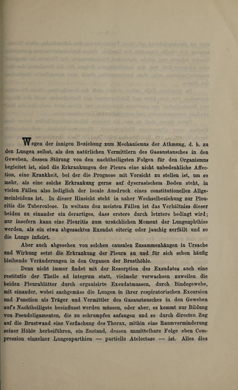 W egen der innigen Beziehung zum Mechanismus der Athmung, d. h. zu den Lungen selbst, als den natürlichen Vermittlern des Gasaustausches in den Geweben, dessen Störung von den nachtheiligsten Folgen für den Organismus begleitet ist, sind die Erkrankungen der Pleura eine nicht unbedenkliche Affec- tion, eine Krankheit, bei der die Prognose mit Vorsicht zu stellen ist, um so mehr, als eine solche Erkrankung gerne auf dyscrasischem Boden steht, in vielen Fällen also lediglich der locale Ausdruck eines constitutionellen Allge- meinleidens ist. In dieser Hinsicht steht in naher Wechselbeziehung zur Pleu¬ ritis die Tuberculose. In weitaus den meisten Fällen ist das Verhältniss dieser beiden zu einander ein derartiges, dass erstere durch letztere bedingt wird; nur insofern kann eine Pleuritis zum ursächlichen Moment der Lungenphthise werden, als ein etwa abgesacktes Exsudat eiterig oder jauchig zerfällt und so die Lunge inficirt. Aber auch abgesehen von solchen causalen Zusammenhängen in Ursache und Wirkung setzt die Erkrankung der Pleura an und für sich schon häufig bleibende Veränderungen in den Organen der Brusthöhle. Denn nicht immer findet mit der Resorption des Exsudates auch eine restitutio der Theile ad integrum statt, vielmehr verwachsen zuweilen die beiden Pleurablätter durch organisirte Exsudatmassen, durch Bindegewebe, mit einander, wobei sachgemäss die Lungen in ihrer respiratorischen Excursion und Function als Träger und Vermittler des Gasaustausches in den Geweben aufs Nachtheiligste beeinflusst werden müssen, oder aber, es kommt zur Bildung von Pseudoligamenten, die zu schrumpfen anfangen und so durch directen Zug auf die Brustwand eine Verflachung des Thorax, mithin eine Raumverminderung seiner Höhle herbeiführen, ein Zustand, dessen unmittelbare Folge eben Com- pression einzelner Lungenparthien — partielle Atelectase — ist. Alles dies