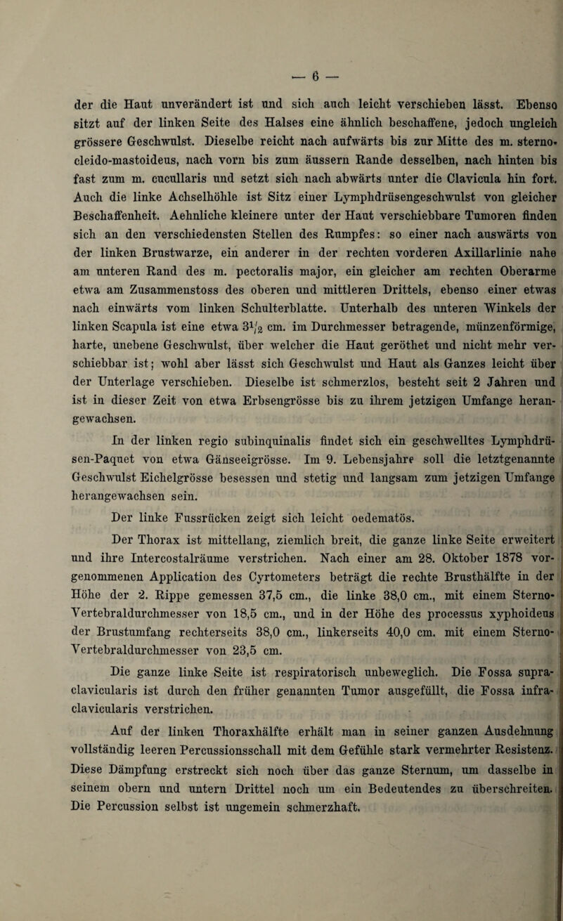 der die Haut unverändert ist und sich auch leicht verschieben lässt. Ebenso sitzt auf der linken Seite des Halses eine ähnlich beschaffene, jedoch ungleich grössere Geschwulst. Dieselbe reicht nach aufwärts bis zur Mitte des m. sterno« cleido-mastoideus, nach vorn bis zum äussern Rande desselben, nach hinten bis fast zum m. cucullaris und setzt sich nach abwärts unter die Clavicula hin fort. Auch die linke Achselhöhle ist Sitz einer Lymphdrüs engeschwulst von gleicher Beschaffenheit. Aehnliche kleinere unter der Haut verschiebbare Tumoren finden sich an den verschiedensten Stellen des Rumpfes: so einer nach auswärts von der linken Brustwarze, ein anderer in der rechten vorderen Axillarlinie nahe am unteren Rand des m. pectoralis major, ein gleicher am rechten Oberarme etwa am Zusammenstoss des oberen und mittleren Drittels, ebenso einer etwas nach einwärts vom linken Schulterblatte. Unterhalb des unteren Winkels der linken Scapula ist eine etwa cm. im Durchmesser betragende, münzenförmige, harte, unebene Geschwulst, über welcher die Haut geröthet und nicht mehr ver¬ schiebbar ist; wohl aber lässt sich Geschwulst und Haut als Ganzes leicht über der Unterlage verschieben. Dieselbe ist schmerzlos, besteht seit 2 Jahren und ist in dieser Zeit von etwa Erbsengrösse bis zu ihrem jetzigen Umfange heran¬ gewachsen. In der linken regio sübinquinalis findet sich ein geschwelltes Lymphdrü- sen-Paquet von etwa Gänseeigrösse. Im 9. Lebensjahre soll die letztgenannte Geschwulst Eichelgrösse besessen und stetig und langsam zum jetzigen Umfange herangewachsen sein. Der linke Fussrücken zeigt sich leicht oedematös. Der Thorax ist mittellang, ziemlich breit, die ganze linke Seite erweitert und ihre Intercostalräume verstrichen. Nach einer am 28. Oktober 1878 vor- genommenen Application des Cyrtometers beträgt die rechte Brusthälfte in der Höhe der 2. Rippe gemessen 87,5 cm., die linke 38,0 cm., mit einem Sterno- Vertebraldurchmesser von 18,5 cm., und in der Höhe des processus xyphoideus der Brustumfang rechterseits 38,0 cm., linkerseits 40,0 cm. mit einem Sterno- Vertebraldurchmesser von 23,5 cm. Die ganze linke Seite ist respiratorisch unbeweglich. Die Fossa supra- elavicularis ist durch den früher genannten Tumor ausgefüllt, die Fossa infra- ] clavicularis verstrichen. Auf der linken Thoraxhälfte erhält man in seiner ganzen Ausdehnung vollständig leeren Percussionsschall mit dem Gefühle stark vermehrter Resistenz. Diese Dämpfung erstreckt sich noch über das ganze Sternum, um dasselbe in seinem obern und untern Drittel noch um ein Bedeutendes zu überschreiten. Die Percussion selbst ist ungemein schmerzhaft.