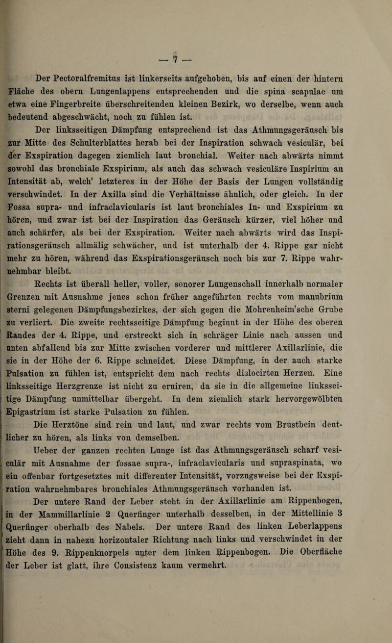 Der Pectoralfremitus ist linkerseits aufgehoben, bis auf einen der hintern Fläche des obern Lungenlappens entsprechenden und die spina scapulae um etwa eine Fingerbreite überschreitenden kleinen Bezirk, wo derselbe, wenn auch bedeutend abgeschwächt, noch zu fühlen ist. Der linksseitigen Dämpfung entsprechend ist das Atlimungsgeräusch bis zur Mitte des Schulterblattes herab bei der Inspiration schwach vesiculär, bei der Exspiration dagegen ziemlich laut bronchial. Weiter nach abwärts nimmt sowohl das bronchiale Exspirium, als auch das schwach vesiculäre Inspirium an Intensität ab, welch’ letzteres in der Höhe der Basis der Lungen vollständig verschwindet. In der Axilla sind die Verhältnisse ähnlich, oder gleich. In der Fossa supra- und infraclavicularis ist laut bronchiales ln- und Exspirium zu hören, und zwar ist bei der Inspiration das Geräusch kürzer, viel höher und auch schärfer, als bei der Exspiration. Weiter nach abwärts wird das Inspi¬ rationsgeräusch allmälig schwächer, und ist unterhalb der 4. Rippe gar nicht mehr zu hören, während das Exspirationsgeräusch noch bis zur 7. Rippe wahr¬ nehmbar bleibt. Rechts ist überall heller, voller, sonorer Lungenschall innerhalb normaler Grenzen mit Ausnahme jenes schon früher angeführten rechts vom manubrium sterni gelegenen Dämpfungsbezirkes, der sich gegen die Mohrenheim’sehe Grube zu verliert. Die zweite rechtsseitige Dämpfung beginnt in der Höhe des oberen Randes der 4. Rippe, und erstreckt sich in schräger Linie nach aussen und unten abfallend bis zur Mitte zwischen vorderer und mittlerer Axillarlinie, die sie in der Höhe der 6. Rippe schneidet. Diese Dämpfung, in der auch starke Pulsation zu fühlen ist, entspricht dem nach rechts dislocirten Herzen. Eine linksseitige Herzgrenze ist nicht zu eruiren, da sie in die allgemeine linkssei¬ tige Dämpfung unmittelbar übergeht. In dem ziemlich stark hervorgewölbten Epigastrium ist starke Pulsation zu fühlen. Die Herztöne sind rein und laut, und zwar rechts vom Brustbein deut¬ licher zu hören, als links von demselben. Ueber der ganzen rechten Lunge ist das Athmungsgeräusch scharf vesi- i culär mit Ausnahme der fossae supra-, infraclavicularis und supraspinata, wo j ein offenbar fortgesetztes mit differenter Intensität, vorzugsweise bei der Exspi- 1 ration wahrnehmbares bronchiales Athmungsgeräusch vorhanden ist. Der untere Rand der Leber steht in der Axillarlinie am Rippenbogen, in der Mammillarlinie 2 Querfinger unterhalb desselben, in der Mittellinie 3 Querfinger oberhalb des Nabels. Der untere Rand des linken Leberlappens 1 zieht dann in nahezu horizontaler Richtung nach links und verschwindet in der Höhe des 9. Rippenknorpels unter dem linken Rippenbogen. Die Oberfläche der Leber ist glatt, ihre Consistenz kaum vermehrt.