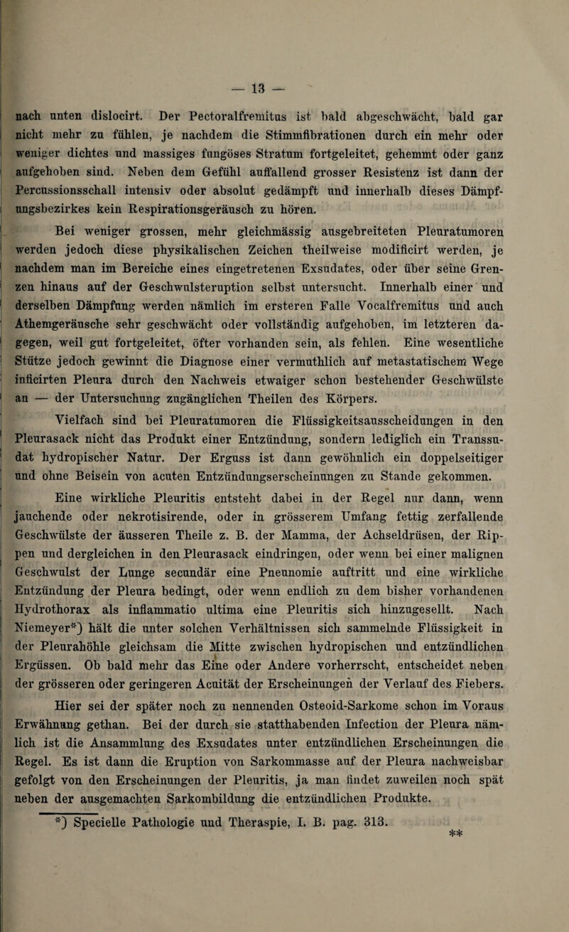 nach unten dislocirt. Der Pectoralfremitus ist bald abgeschwächt, bald gar nicht mehr zu fühlen, je nachdem die Stimmfibrationen durch ein mehr oder weniger dichtes und massiges fungöses Stratum fortgeleitet, gehemmt oder ganz aufgehoben sind. Neben dem Gefühl auffallend grosser Resistenz ist dann der Percussionsschall intensiv oder absolut gedämpft und innerhalb dieses Dämpf¬ ungsbezirkes kein Respirationsgeräusch zu hören. Bei weniger grossen, mehr gleichmässig ausgebreiteten Pleuratumoren werden jedoch diese physikalischen Zeichen theilweise modificirt werden, je 1 nachdem man im Bereiche eines eingetretenen Exsudates, oder über seine Gren¬ zen hinaus auf der Geschwulsteruption selbst untersucht. Innerhalb einer und derselben Dämpfung werden nämlich im ersteren Falle Yocalfremitus und auch Athemgeräusche sehr geschwächt oder vollständig aufgehoben, im letzteren da- 1 gegen, weil gut fortgeleitet, öfter vorhanden sein, als fehlen. Eine wesentliche Stütze jedoch gewinnt die Diagnose einer vermuthlich auf metastatischem Wege inficirten Pleura durch den Nachweis etwaiger schon bestehender Geschwülste an — der Untersuchung zugänglichen Theilen des Körpers. Vielfach sind bei Pleuratumoren die Flüssigkeitsausscheidungen in den Pleurasack nicht das Produkt einer Entzündung, sondern lediglich ein Transsu¬ dat hydropischer Natur. Der Erguss ist dann gewöhnlich ein doppelseitiger und ohne Beisein von acuten Entzündungserscheinungen zu Stande gekommen. Eine wirkliche Pleuritis entsteht dabei in der Regel nur dann, wenn jauchende oder nekrotisirende, oder in grösserem Umfang fettig zerfallende Geschwülste der äusseren Theile z. B. der Mamma, der Achseldrüsen, der Rip¬ pen und dergleichen in den Pleurasack eindringen, oder wenn bei einer malignen Geschwulst der Lunge secundär eine Pneunomie auftritt und eine wirkliche Entzündung der Pleura bedingt, oder wenn endlioh zu dem bisher vorhandenen Hydrothorax als inflammatio ultima eine Pleuritis sich hinzugesellt. Nach Niemeyer*) hält die unter solchen Verhältnissen sich sammelnde Flüssigkeit in | der Pleurahöhle gleichsam die Mitte zwischen hydropischen und entzündlichen ff Ergüssen. Ob bald mehr das Eine oder Andere vorherrscht, entscheidet neben der grösseren oder geringeren Acuität der Erscheinungen der Verlauf des Fiebers. Hier sei der später noch zu nennenden Osteoid-Sarkome schon im Voraus Erwähnung gethan. Bei der durch sie statthabenden Infection der Pleura näm¬ lich ist die Ansammlung des Exsudates unter entzündlichen Erscheinungen die Regel. Es ist dann die Eruption von Sarkommasse auf der Pleura nachweisbar gefolgt von den Erscheinungen der Pleuritis, ja man findet zuweilen noch spät neben der ausgemachten Sarkombildung die entzündlichen Produkte. *) Specielle Pathologie und Theraspie, I. B. pag. 313.