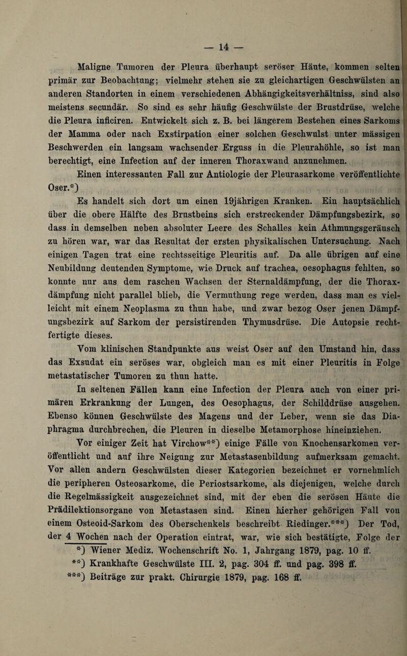 Maligne Tumoren der Pleura überhaupt seröser Häute, kommen selten primär zur Beobachtung; vielmehr stehen sie zu gleichartigen Geschwülsten an anderen Standorten in einem verschiedenen Abhängigkeitsverhältniss, sind also meistens secundär. So sind es sehr häufig Geschwülste der Brustdrüse, welche die Pleura inficiren. Entwickelt sich z. B. bei längerem Bestehen eines Sarkoms der Mamma oder nach Exstirpation einer solchen Geschwulst unter mässigen Beschwerden ein langsam wachsender Erguss in die Pleurahöhle, so ist man berechtigt, eine Infection auf der inneren Thoraxwand anzunehmen. Einen interessanten Fall zur Antiologie der Pleurasarkome veröffentlichte Oser.*) Es handelt sich dort um einen 19jährigen Kranken. Ein hauptsächlich über die obere Hälfte des Brustbeins sich erstreckender Dämpfungsbezirk, so dass in demselben neben absoluter Leere des Schalles kein Athmungsgeräusch zu hören war, war das Resultat der ersten physikalischen Untersuchung. Nach einigen Tagen trat eine rechtsseitige Pleuritis auf. Da alle übrigen auf eine Neubildung deutenden Symptome, wie Druck auf trachea, oesophagus fehlten, so konnte nur aus dem raschen Wachsen der Sternaldämpfung, der die Thorax¬ dämpfung nicht parallel blieb, die Vermuthung rege werden, dass man es viel¬ leicht mit einem Neoplasma zu thun habe, und zwar bezog Oser jenen Dämpf¬ ungsbezirk auf Sarkom der persistirenden Thymusdrüse. Die Autopsie recht¬ fertigte dieses. Vom klinischen Standpunkte aus weist Oser auf den Umstand hin, dass das Exsudat ein seröses war, obgleich man es mit einer Pleuritis in Folge metastatischer Tumoren zu thun hatte. In seltenen Fällen kann eine Infection der Pleura auch von einer pri¬ mären Erkrankung der Lungen, des Oesophagus, der Schilddrüse ausgehen. Ebenso können Geschwülste des Magens und der Leber, wenn sie das Dia¬ phragma durchbrechen, die Pleuren in dieselbe Metamorphose hineinziehen. Vor einiger Zeit hat Virchow**) einige Fälle von Knochensarkomen ver¬ öffentlicht und auf ihre Neigung zur Metastasenbildung aufmerksam gemacht. Vor allen andern Geschwülsten dieser Kategorien bezeichnet er vornehmlich die peripheren Osteosarkome, die Periostsarkome, als diejenigen, welche durch die Regelmässigkeit ausgezeichnet sind, mit der eben die serösen Häute die Prädilektionsorgane von Metastasen sind. Einen hierher gehörigen Fall von einem Osteoid-Sarkom des Oberschenkels beschreibt Riedinger.***) Der Tod, der 4 Wochen nach der Operation eintrat, war, wie sich bestätigte, Folge der *) Wiener Mediz. Wochenschrift No. 1, Jahrgang 1879, pag. 10 ff. **) Krankhafte Geschwülste III. 2, pag. 304 ff. und pag. 398 ff. ***) Beiträge zur prakt. Chirurgie 1879, pag. 168 ff.
