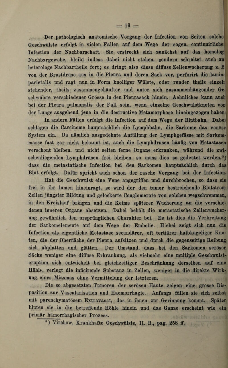 Der pathologisch anatomische Vorgang der Infection von Seiten solche, Geschwülste erfolgt in vielen Fällen auf dem Wege der sogen, continuirliche Infection der Nachbarschaft. Sie erstreckt sich zunächst auf das homolog Nachbargewebe, bleibt indess dabei nicht stehen, sondern schreitet auch au heterologe Nachbartheile fort; es dringt also diese diffuse Zellenwucherung z. B von der Brustdrüse aus in die Pleura und deren Sack vor, perforirt die lamin; parietalis und ragt nun in Form knolliger Wülste, oder runder theils einzeli stehender, theils zusammengehäufter und unter sich zusammenhängender Ge j schwülste verschiedener Grösse in den Pleurasack hinein. Aehnliches kann aucl ■ bei der Pleura pulmonalis der Fall sein, wenn einzelne Geschwulstknoten vor der Lunge ausgehend jene in die destructive Metamorphose hineingezogen haben. In andern Fällen erfolgt die Infection auf dem Wege der Blutbahn. Dabei schlagen die Carcinome hauptsächlich die Lymphbahn, die Sarkome das venöse System ein. Da nämlich ausgedehnte Anfüllung der Lymphgefässe mit Sarkom¬ masse fast gar nicht bekannt ist, auch die Lymphdrüsen häufig von Metastasen verschont bleiben, und nicht selten ferne Organe erkranken, während die zwi¬ schenliegenden Lymphdrüsen frei bleiben, so muss dies so gedeutet werden, dass die metastatische Infection bei den Sarkomen hauptsächlich durch das Blut erfolgt. Dafür spricht auch schon der rasche Vorgang bei der Infection. Hat die Geschwulst eine Vene angegriffen und durchbrochen, so dass sie frei in ihr lumen hineinragt, so wird der den tumor bestreichende Blutstrom Zellen jüngster Bildung und gelockerte Conglomerate von solchen wegschwemmen, in den Kreislauf bringen und die Keime späterer Wucherung an die verschie¬ denen inneren Organe absetzen. Dabei behält die metastatische Zellenwucher¬ ung gewöhnlich den ursprünglichen Charakter bei. Es ist dies die Verbreitung der Sarkomelemente auf dem Wege der Embolie. Hiebei zeigt sich nun die Infection als eigentliche Metastase secundärer, oft tertiärer halbkugeliger Kno¬ ten, die der Oberfläche der Pleura aufsitzen und durch die gegenseitige Reibung sich abplatten und glätten. Der Umstand, dass bei den Sarkomen seröser Säcke weniger eine diffuse Erkrankung, als vielmehr eine multiple Geschwulst¬ eruption sich entwickelt bei gleichzeitiger Beschränkung derselben auf eine Höhle, verlegt die inficirende Substanz in Zellen, weniger in die direkte Wirk¬ ung eines Miasmas ohne Vermittelung der letzteren. Die so abgesetzten Tumoren der serösen Häute zeigen eine grosse Dis¬ position zur Vascularisation und Haemorrhagie. Anfangs füllen sie sich selbst mit parenchymatösem Extravasat, das in ihnen zur Gerinnung kommt. Später bluten sie in die betreffende Höhle hinein und das Ganze erscheint wie ein primär hämorrhagischer Prozess.