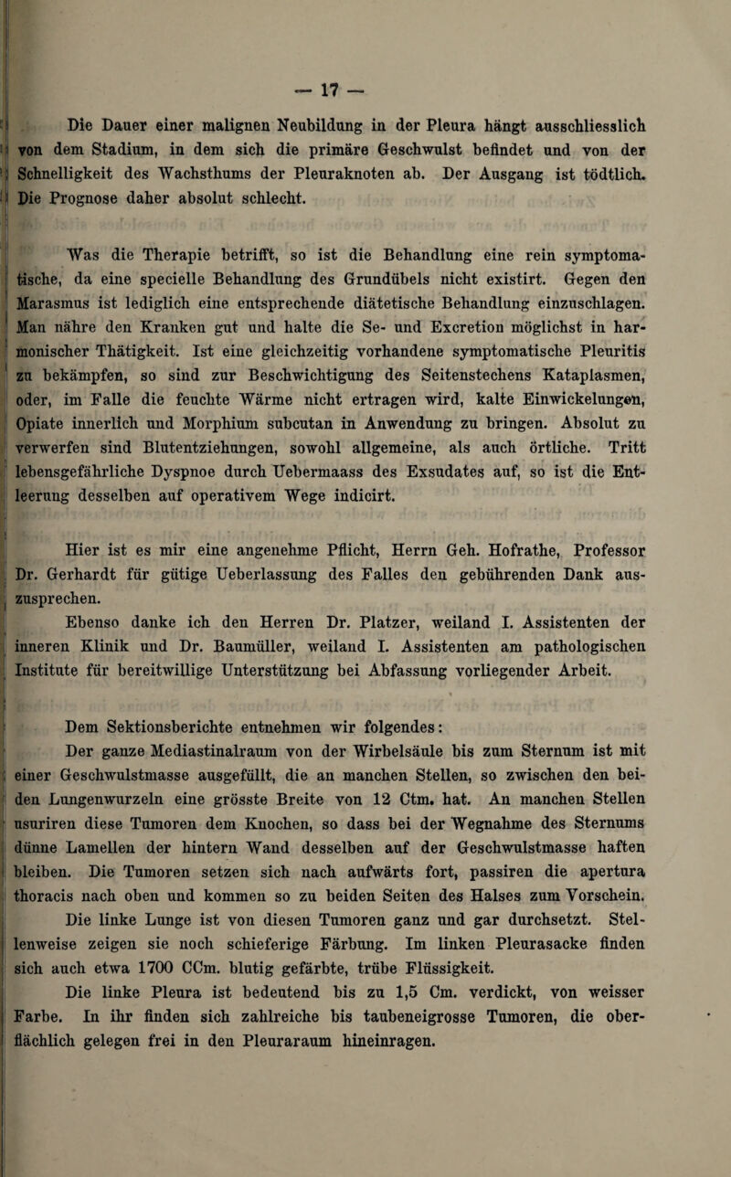 Die Dauer einer malignen Neubildung in der Pleura hängt ausschliesslich ' | von dem Stadium, in dem sich die primäre Geschwulst befindet und von der ■ Schnelligkeit des Wachsthums der Pleuraknoten ab. Der Ausgang ist tödtlich. !| Die Prognose daher absolut schlecht. Was die Therapie betrifft, so ist die Behandlung eine rein symptoma¬ tische, da eine specielle Behandlung des Grundübels nicht existirt. Gegen den Marasmus ist lediglich eine entsprechende diätetische Behandlung einzuschlagen. Man nähre den Kranken gut und halte die Se- und Excretion möglichst in har¬ monischer Thätigkeit. Ist eine gleichzeitig vorhandene symptomatische Pleuritis zu bekämpfen, so sind zur Beschwichtigung des Seitenstechens Katapiasmen, oder, im Falle die feuchte Wärme nicht ertragen wird, kalte Einwickelungon, Opiate innerlich und Morphium subcutan in Anwendung zu bringen. Absolut zu verwerfen sind Blutentziehungen, sowohl allgemeine, als auch örtliche. Tritt lebensgefährliche Dyspnoe durch Uebermaass des Exsudates auf, so ist die Ent¬ leerung desselben auf operativem Wege indicirt. Hier ist es mir eine angenehme Pflicht, Herrn Geh. Hofrathe, Professor Dr. Gerhardt für gütige Ueberlassung des Falles den gebührenden Dank aus¬ zusprechen. Ebenso danke ich den Herren Dr. Platzer, weiland I. Assistenten der inneren Klinik und Dr. Baumüller, weiland I. Assistenten am pathologischen Institute für bereitwillige Unterstützung bei Abfassung vorliegender Arbeit. * Dem Sektionsberichte entnehmen wir folgendes: Der ganze Mediastinalraum von der Wirbelsäule bis zum Sternum ist mit einer Geschwulstmasse ausgefüllt, die an manchen Stellen, so zwischen den bei¬ den Lungenwurzeln eine grösste Breite von 12 Ctm. hat. An manchen Stellen usuriren diese Tumoren dem Knochen, so dass bei der Wegnahme des Sternums dünne Lamellen der hintern Wand desselben auf der Geschwulstmasse haften bleiben. Die Tumoren setzen sich nach aufwärts fort, passiren die apertura thoracis nach oben und kommen so zu beiden Seiten des Halses zum Vorschein. Die linke Lunge ist von diesen Tumoren ganz und gar durchsetzt. Stel¬ lenweise zeigen sie noch schieferige Färbung. Im linken Pleurasacke finden sich auch etwa 1700 CCm. blutig gefärbte, trübe Flüssigkeit. Die linke Pleura ist bedeutend bis zu 1,5 Cm. verdickt, von weisser Farbe. In ihr finden sich zahlreiche bis taubeneigrosse Tumoren, die ober¬ flächlich gelegen frei in den Pleuraraum hineinragen.