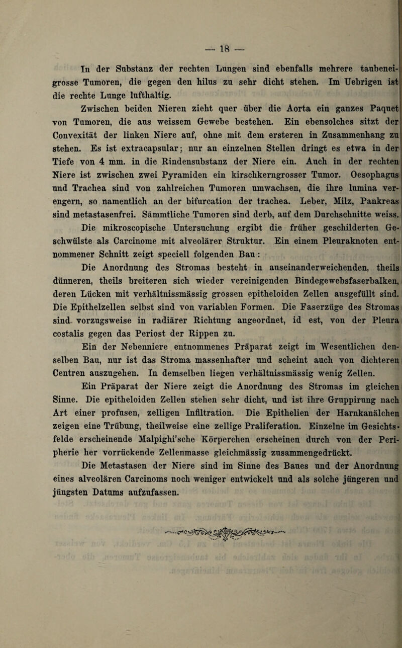 In der Substanz der rechten Lungen sind ebenfalls mehrere taubenei¬ grosse Tumoren, die gegen den hilus zu sehr dicht stehen. Im Uebrigen ist die rechte Lunge lufthaltig. Zwischen beiden Nieren zieht quer über die Aorta ein ganzes Paquet von Tumoren, die aus weissem Gewebe bestehen. Ein ebensolches sitzt der Convexität der linken Niere auf, ohne mit dem ersteren in Zusammenhang zu stehen. Es ist extracapsular; nur an einzelnen Stellen dringt es etwa in der Tiefe von 4 mm. in die Rindensubstanz der Niere ein. Auch in der rechten Niere ist zwischen zwei Pyramiden ein kirschkerngrosser Tumor. Oesophagus und Trachea sind von zahlreichen Tumoren umwachsen, die ihre lumina ver¬ engern, so namentlich an der bifurcation der trachea. Leber, Milz, Pankreas sind metastasenfrei. Sämmtliche Tumoren sind derb, auf dem Durchschnitte weiss. Die mikroscopische Untersuchung ergibt die früher geschilderten Ge¬ schwülste als Carcinome mit alveolärer Struktur. Ein einem Pleuraknoten ent¬ nommener Schnitt zeigt speciell folgenden Bau : Die Anordnung des Stromas besteht in auseinanderweichenden, theils dünneren, theils breiteren sich wieder vereinigenden Bindegewebsfaserbalken, deren Lücken mit verhältnissmässig grossen epitheloiden Zellen ausgefüllt sind. Die Epithelzellen selbst sind von variablen Formen. Die Faserzüge des Stromas sind vorzugsweise in radiärer Richtung angeordnet, id est, von der Pleura costalis gegen das Periost der Rippen zu. Ein der Nebenniere entnommenes Präparat zeigt im Wesentlichen den¬ selben Bau, nur ist das Stroma massenhafter und scheint auch von dichteren Centren auszugehen. In demselben liegen verhältnissmässig wenig Zellen. Ein Präparat der Niere zeigt die Anordnung des Stromas im gleichen Sinne. Die epitheloiden Zellen stehen sehr dicht, und ist ihre Gruppirung nach Art einer profusen, zelligen Infiltration. Die Epithelien der Harnkanälchen zeigen eine Trübung, theilweise eine zellige Praliferation. Einzelne im Gesichts¬ felde erscheinende Malpighi’sche Körperchen erscheinen durch von der Peri¬ pherie her vorrückende Zellenmasse gleichmässig zusammengedrückt. Die Metastasen der Niere sind im Sinne des Baues und der Anordnung eines alveolären Carcinoms noch weniger entwickelt und als solche jüngeren und jüngsten Datums aufzufassen.