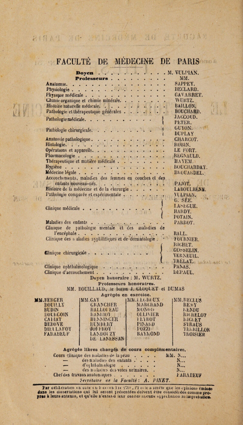Doyen ..« . IProfiessesar® ......... Anatomie. Physiologie. Physique médicale. Chimie organique et chimie minérale. Histoiie naturelle médicale. Pathologie et thérapeutique générales ..... . . Pathologie médicale. | Pathologie chirurgicale. .. 1 Anatomie pathologique. . . . Histologie. ... Opérations et appareils. . .. Pharmacologie.... Thérapeutique et matière médicale.. . . Hygiène. Médecine légale. Accouchements, maladies des femmes en couches et des enfants nouveau-nés.. Histoire de la médecine et de la chirurgie. Pathologie comparée et expérimentale ..... Clinique médicale. Maladies des enfants .. Clinique de pathologie mentale et des maladies de l’encéphale... Clinique des n aladies syphilitiques et de dermatologie . * Clinique chirurgicale . . Clinique ophtalmologique Clinique d'accouchement . Doyen honoraire : M. WURTZ. M. VULPIAN, MM. SAPPE Y. BECLARD. GA V ARRET. WUKTZ. BAILLON. i BOUCHARD. JACCOUD. PETER. G UYON. DITLAY CHARCOT. ROBIN. LE FORT. REGNAULD. ÎIAYEM. ^ LOÜGHARDAT. BHOUAKDEL. PAJOT, LABOULBÉNI-. MLpfAN. G. SÉE. LASEGUE. HARDY. POTAJN. PARROT. BALL. FOURNIER. RICHET. GOSSELIN. YEBNEUIL. trélat. PANAS. DEPAÜL. Professeurs honoraires. MM. BOUILLAUD, le baron J. CLOUUET et DUMAS Agrégés en exercice. MM .BERGER MM.GAY MM.IEGRUUX MM. RECLUS ROU1LLY CRANCHER MARCHAND RE D Y BUD1N RALLOI EAU MONO h RENDU BOURCOIN IlANRlO'l 0LL1\ J ER RlCHELOT CARIAT BENN1NCER 1L\ROT RICHET DEBOYE HUMBERT PINARD S'IIUUS '1EER1LLO& D1E1LAFOY JOffROY POZZJ PARABELF LANDOi ZY HE LANESSAN RAYMOND TK01S1ER Agrégés libres chargés de cours complémentaires, Cours clinique des maladies de la peau .... AiM. N... — des maladies des entants . N... — d'ü) lilLalmologie ...... N... — des maladies des voies urinaires. . N... Chefdes travaux anatomiques. FARABEUF Senétune de la Faniliè: A. PINET. Pair déliLération tu date m i) tînuilu i'H , l’I <« le a arrête que les opinions émisé» dams les dissertations qui lui seront présentées doiverit être considêi ées comme pro¬ fite à leurs auteurs, et qu’elle n’enter.d leur donner aucune uppi cLation m impreEaUe»,