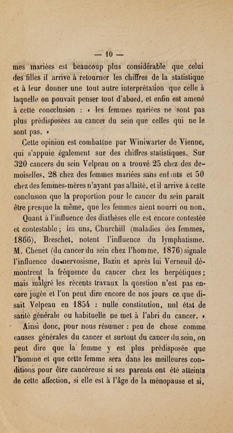 — -10 — •t ' ; , . \ Il . , mes mariées est beaucoup plus considérable que celui des filles il arrive à retourner les chiffres de la statistique * et à leur donner une tout autre interprétation que celle à laquelle on pouvait penser tout d’abord, et enfin est amené à cette concclusion : « les femmes mariées ne sont pas plus prédisposées au cancer du sein que celles qui ne le sont pas. » Cette opinion est combattue par Winiwarter de Vienne, qui s’appuie également sur des chiffres statistiques. Sur 320 cancers du sein Velpeau on a trouvé 25 chez des de¬ moiselles, 28 chez des femmes mariées sans enl mts et 50 chez des femmes-mères n’ayant pas allaité, et il arrive à cette conclusion que la proportion pour le cancer du sein paraît être presque la même, que les femmes aient nourri ou non. Quant à l’influence des diathèses elle est encore contestée et contestable ; les uns, Churchill (maladies des femmes, 1886), Breschet, noient l’influence du lymphatisme. M. Chenet (du cancer du sein chez l’homme, 1876) signale l’influence du»nervosisme, Bazin et après lui Verneuil dé¬ montrent la fréquence du cancer chez les herpétiques ; mais malgré les récents travaux la question n’est pas en¬ core jugée et l’on peut dire encore de nos jours ce que di¬ sait Velpeau en 1854 : nulle constitution, nul état de santé générale ou habituelle ne met à l’abri du cancer. » Ainsi donc, pour nous résumer : peu de chose comme causes générales du cancer et surtout du cancer du sein, on peut dire que la femme y est plus prédisposée que l’homme et que cette femme sera dans les meilleures con¬ ditions pour être cancéreuse si ses parents ont été atteints de cette affection, si elle est à l’âge de la ménopause et si.