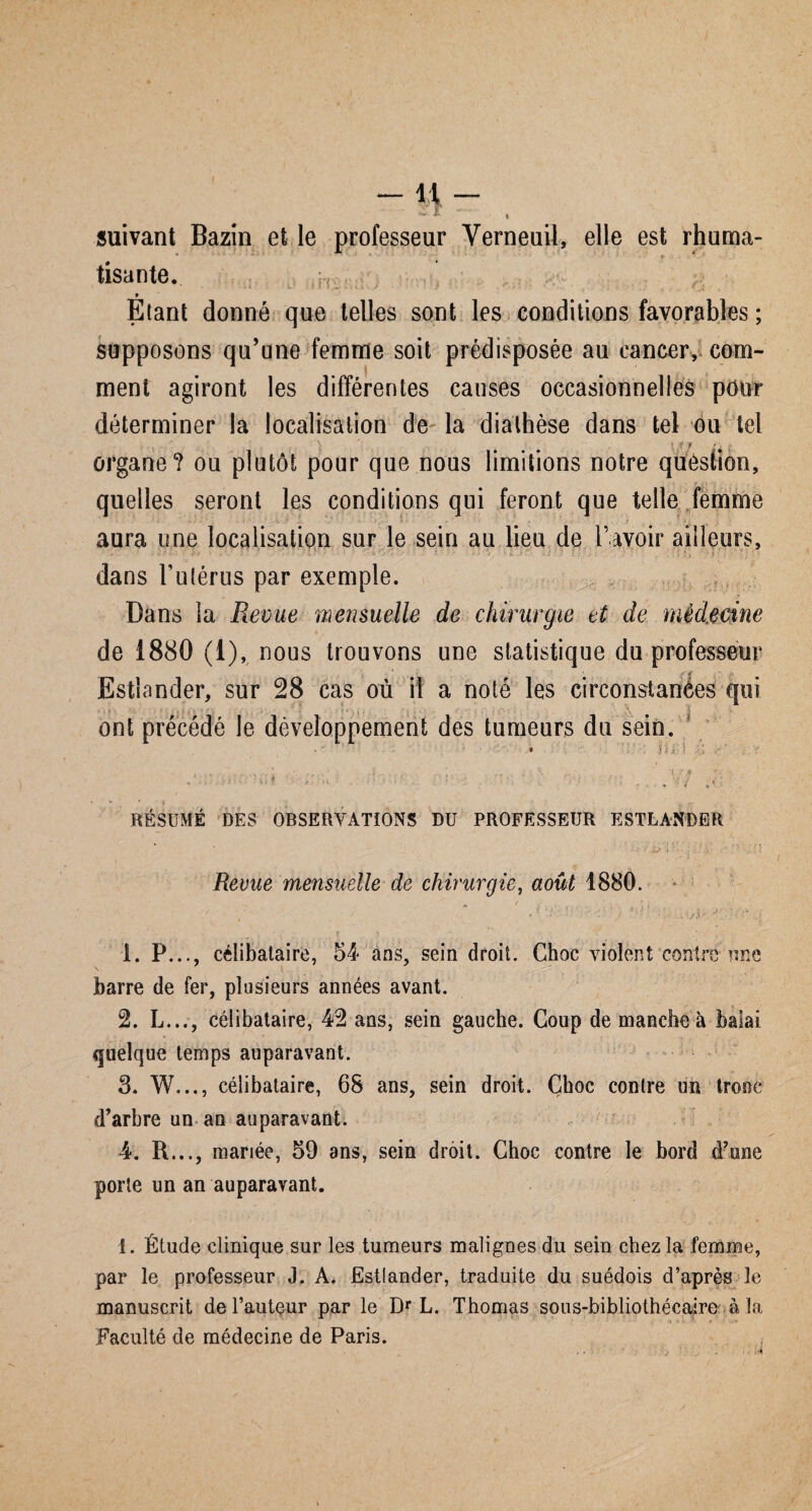 suivant Bazin et le professeur Yerneuil, elle est rhuma- », 1 tisante. ; 9 Etant donné que telles sont les conditions favorables ; supposons qu’une femme soit prédisposée au cancer, com¬ ment agiront les différentes causes occasionnelles pour déterminer la localisation de la diathèse dans tel ou tel organe? ou plutôt pour que nous limitions notre question, quelles seront les conditions qui feront que telle femme aura une localisation sur le sein au lieu de l’avoir ailleurs, dans l'utérus par exemple. Dans la Revue mensuelle de chirurgie et de médecine de 1880 (1), nous trouvons une statistique du professeur Estiander, sur 28 cas où il a noté les circonstances qui des tumeurs du sein. * ’ Im Î ‘ L . '' t .  \.r/» tt •. ■-< ,<•; •; RÉSUMÉ DES OBSERVATIONS DU PROFESSEUR ESTLANDER ont précédé le développement Revue mensuelle de chirurgie, août 1880. , * • ' ' ' ' ' : / ■ : ’>* ;j N r ' 1. P..., célibataire, 54 ans, sein droit. Choc violent contre-une barre de fer, plusieurs années avant. 2. L..., célibataire, 42 ans, sein gauche. Coup de manche à balai quelque temps auparavant. 3. W..., célibataire, 68 ans, sein droit. Choc contre un tronc d’arbre un an auparavant. 4. R..., mariée, 59 ans, sein droit. Choc contre le bord d’wie porte un an auparavant. I. Étude clinique sur les tumeurs malignes du sein chez la femme, par le professeur J. A. Estiander, traduite du suédois d’après le manuscrit de l’autçur par le Dr L. Thomas sous-bibliothécaire à la Faculté de médecine de Paris.