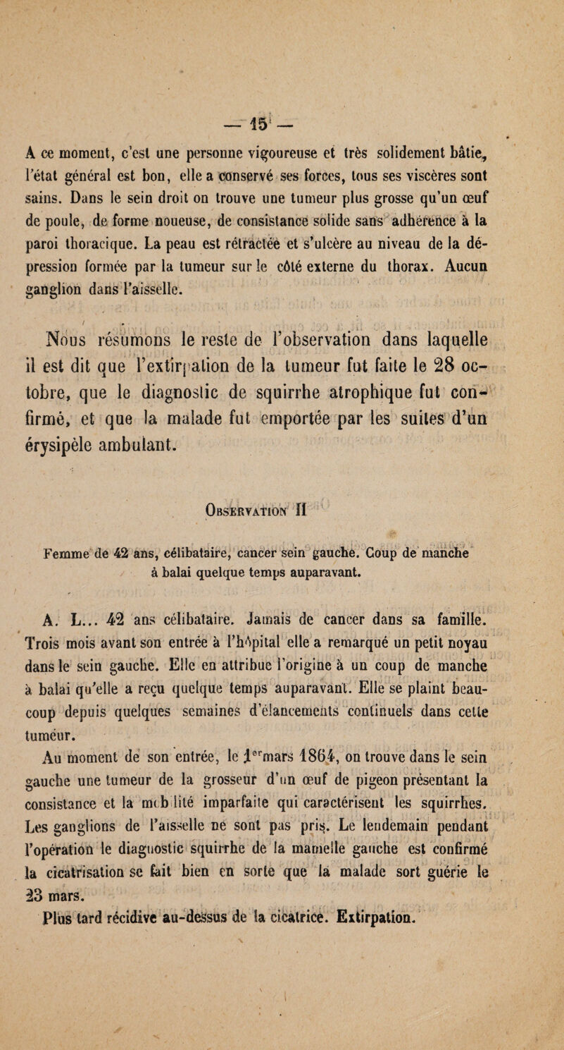 — 15! A ce moment, c’est une personne vigoureuse et très solidement bâtie* Fétat général est bon, elle a conservé ses forces, tous ses viscères sont sains. Dans le sein droit on trouve une tumeur plus grosse qu’un œuf de poule, de forme noueuse, de consistance solide sans adhérence à la paroi thoracique. La peau est rétractée et s’ulcère au niveau de la dé¬ pression formée par la tumeur sur le côté externe du thorax. Aucun ganglion dans Faisselle. Nous résumons le reste de l’observation dans laquelle il est dit que F extirpation de la tumeur fut faite le 28 oc¬ tobre, que le diagnostic de squirrhe atrophique fut con¬ firmé, et que la malade fut emportée par les suites d’un érysipèle ambulant. Observation II ... » Femme de 42 ans, célibataire, cancer sein gauche. Coup de manche à balai quelque temps auparavant. À. L... 4*2 ans célibataire. Jamais de cancer dans sa famille. Trois mois avant son entrée à FhApital elle a remarqué un petit noyau dans le sein gauche. Elle en attribue l’origine à un coup de manche *. à balai qu’elle a reçu quelque temps auparavant. Elle se plaint beau¬ coup depuis quelques semaines d élancements continuels dans celle tumeur. Au moment de son entrée, le J0rmars 1864, on trouve dans le sein gauche une tumeur de la grosseur d’un œuf de pigeon présentant la consistance et la mtb lité imparfaite qui caractérisent les squirrhes. Les ganglions de Faisselle ne sont pas pris. Le lendemain pendant l’opération le diagnostic squirrhe de la mamelle gauche est confirmé la cicatrisation se fait bien en sorte que la malade sort guérie le 23 mars. Plus tard récidive au-deSsus de la cicatrice. Extirpation.