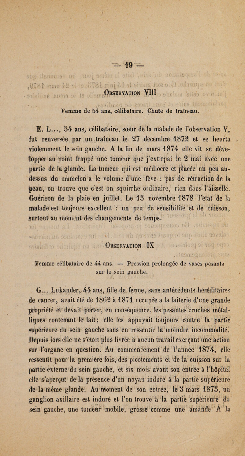 ( — 19 — • i ' . - * ‘ . . 1 , - \ - ■; : j ’■« \ • • .'■-■••• • • I •• • ;•■ ••• . i y\ i : i J • V- :• L ifrtt.ï J- '-w 1 • . ' 5 f Observation VIII .... x- •. . • fi • • • • Femme de 54 ans, célibataire. Chute de traîneau. E. L..., 54 ans, célibataire, sœur de la malade de l’observation Y, fut renversée par un traîneau le 27 décembre 1872 et se heurta violemment le sein gauche. A la fin de mars 1874 elle vit se déve¬ lopper au point frappé une tumeur que j’extirpai le 2 mai avec une partie de la glande. La tumeur qui est médiocre et placée un peu au- dessus du mamelon a le volume d’une fève : pas de rétraction de la peau, on trouve que c’est un squirrhe ordinaire, rien dans l’aisselle. Guérison de la plaie en juillet. Le 15 novembre 1878 l’état de îa malade est toujours excellent : un peu de sensibilité et de cuisson, surtout au moment des changements de temps. . f , ; . K-, • ; • •; . . ' > .• f • » ; ■ :- i . .. ‘ î1 > i.î v L . .■ ■ * - • > & * ■. » Ù ■ I ti ' ’ ' ' Observation ÎX . y ' ■ . , ' - •• • Femme célibataire de 44 ans. — Pression prolongée de vases pesants sur le sein gauche. G... Lukander, 44 ans, fille de ferme, sans antécédents héréditaires de cancer, avait été de 1862 à 1871 occupée à la laiterie d’une grande propriété et devait porter, en conséquence, les pesantes cruches métal¬ liques contenant le lait; elle les appuyait toujours contre la partie supérieure du sein gauche sans en ressentir la moindre incommodité. Depuis lors elle ne s’etait plus livrée à aucun travail exerçant une action sur l’organe en question. Au commencement de l’année 1874, elle ressentit pour la première fois, des picotements et de la cuisson sur la partie externe du sein gauche, et six mois avant son entrée à l’hôpital elle s’aperçut de la présence d’un noyau induré k la partie supérieure de îa même glande. Au moment de son entrée, le 3 mars 1875, un ganglion axillaire est induré et l’on trouve à la partie supérieure du sein gauche, une tumeur mobile, grosse comme une amande. A la