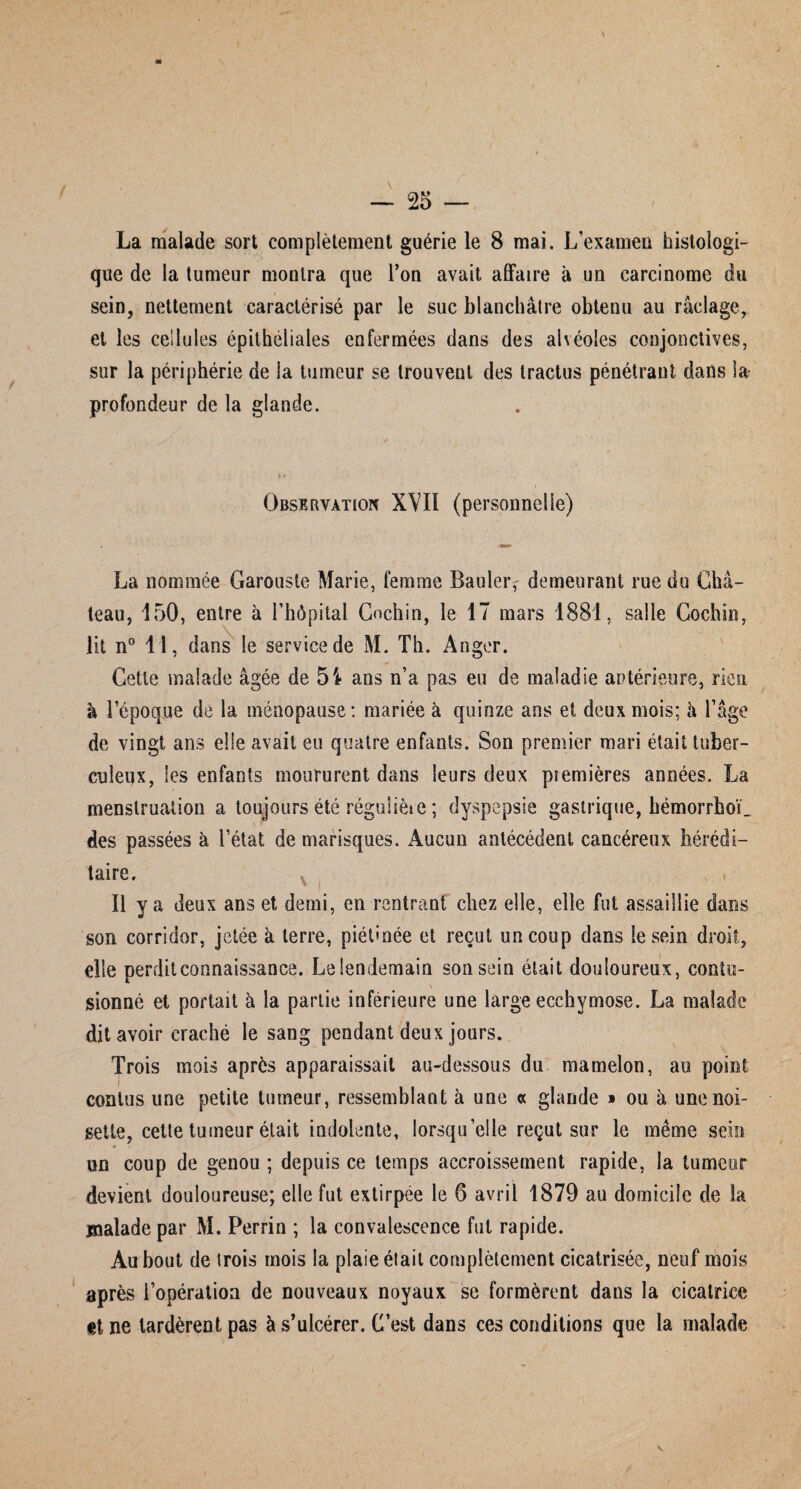 La malade sort complètement guérie le 8 mai. L’examen histologi¬ que de la tumeur montra que l’on avait affaire à un carcinome du sein, nettement caractérisé par le suc blanchâtre obtenu au raclage, et les cellules épithéliales enfermées dans des alvéoles conjonctives, sur la périphérie de la tumeur se trouvent des tractus pénétrant dans Sa- profondeur de la glande. à t ' Observation XVII (personnelle) La nommée Garouste Marie, femme Bauleig demeurant rue du Châ¬ teau, 150, entre à l’hôpital Cochin, le 17 mars 1881, salle Cochin, lit n° 11, dans le service de M. Th. Anger. Cette malade âgée de 5'* ans n’a pas eu de maladie antérieure, rien à l’époque de la ménopause: mariée à quinze ans et deux mois; à l’âge de vingt ans elle avait eu quatre enfants. Son premier mari était tuber¬ culeux, les enfants moururent dans leurs deux premières années. La menstruation a toujours été réguüèie ; dyspepsie gastrique, hémorrho'C des passées à l’état de marisques. Aucun antécédent cancéreux hérédi¬ taire. Il y a deux ans et demi, en rentrant chez elle, elle fut assaillie dans son corridor, jetée à terre, piéOnée et reçut un coup dans le sein droit, die perdit connaissance. Le lendemain son sein était douloureux, coniu- sionné et portait à la partie inférieure une large ecchymose. La malade dit avoir craché le sang pendant deux jours. Trois mois après apparaissait au-dessous du mamelon, au point contus une petite tumeur, ressemblant à une « glande » on à une noi¬ sette, cette tumeur était indolente, lorsqu’elle reçut sur le même sein ’ ' ' V un coup de genou ; depuis ce temps accroissement rapide, la tumeur devient douloureuse; elle fut extirpée le 6 avril 1879 au domicile de la malade par M. Perrin ; la convalescence fut rapide. Au bout de trois mois la plaie était complètement cicatrisée, neuf mois après l’opération de nouveaux noyaux se formèrent dans la cicatrice «t ne tardèrent pas à s’ulcérer. C’est dans ces conditions que la malade v