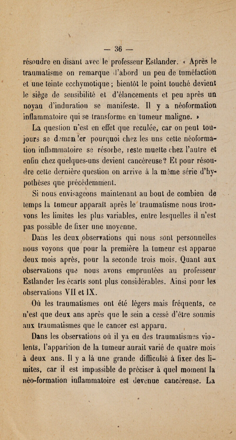 résoudre en disant avec le professeur Estlander. « Après le traumatisme on remarque d’abord un peu de tuméfaction et une teinte ecchymotique ; bientôt le point touché devient le siège de sensibilité et d’élancements et peu après un noyau d’induration se manifeste. Il y a néoformation inflammatoire qui se transforme en tumeur maligne. » La question n’est en effet que reculée, car on peut tou¬ jours se daman ’er pourquoi chez les uns cette néoforma¬ tion inflammatoire se résorbe, reste muette chez l’autre et enfin chez quelques-uns devient cancéreuse? Et pour résou¬ dre cette dernière question on arrive à la même série d’hy- potbèses que précédemment. Si nous envisageons maintenant au bout de combien de temps la tumeur apparaît après le traumatisme nous trou¬ vons les limites les plus variables, entre lesquelles il n’est pas possible de fixer une moyenne. Dans les deux observations qui nous sont personnelles nous voyons que pour la première la tumeur est apparue deux mois après, pour la seconde trois mois. Quant aux observations que nous avons empruntées au professeur Estlandev les écarts sont plus considérables. Ainsi pour les observations VII et IX. Où les traumatismes ont été légers mais fréquents, ce n’est que deux ans après que le sein a cessé d’être soumis aux traumatismes que le cancer est apparu. Dans les observations où il ya eu des traumatismes vio¬ lents, l’apparilion de la tumeur aurait varié de quatre mois à deux ans. Il y a là une grande difficulté à fixer des li¬ mites, car il est impossible de préciser à quel moment la néo-formation inflammatoire est devenue cancéreuse. La