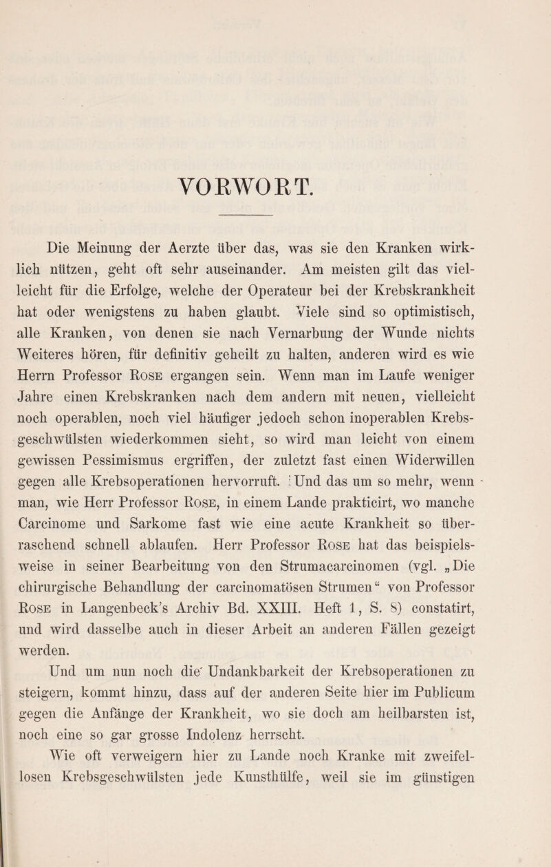 VO RWO R T. Die Meinung der Aerzte über das, was sie den Kranken wirk¬ lich nützen, geht oft sehr auseinander. Am meisten gilt das viel¬ leicht für die Erfolge, welche der Operateur bei der Krebskrankheit hat oder wenigstens zu haben glaubt. Viele sind so optimistisch, alle Kranken, von denen sie nach Vernarbung der Wunde nichts Weiteres hören, für definitiv geheilt zu halten, anderen wird es wie Herrn Professor Rose ergangen sein. Wenn man im Laufe weniger Jahre einen Krebskranken nach dem andern mit neuen, vielleicht noch operablen, noch viel häufiger jedoch schon inoperablen Krebs¬ geschwülsten wiederkommen sieht, so wird man leicht von einem gewissen Pessimismus ergriffen, der zuletzt fast einen Widerwillen gegen alle Krebsoperationen hervorruft, i Und das um so mehr, wenn - man, wie Herr Professor Rose, in einem Lande prakticirt, wo manche Carcinome und Sarkome fast wie eine acute Krankheit so über¬ raschend schnell ablaufen. Herr Professor Rose hat das beispiels¬ weise in seiner Bearbeitung von den Strumacarcinomen (vgl. „Die chirurgische Behandlung der carcinomatösen Strumen “ von Professor Rose in Langenbeck’s Archiv Bd. XXIII. Heft 1, S. 8) constatirt, und wird dasselbe auch in dieser Arbeit an anderen Fällen gezeigt werden. Und um nun noch die Undankbarkeit der Krebsoperationen zu steigern, kommt hinzu, dass auf der anderen Seite hier im Publicum gegen die Anfänge der Krankheit, wo sie doch am heilbarsten ist, noch eine so gar grosse Indolenz herrscht. Wie oft verweigern hier zu Lande noch Kranke mit zweifel¬ losen Krebsgeschwülsten jede Kunsthülfe, weil sie im günstigen