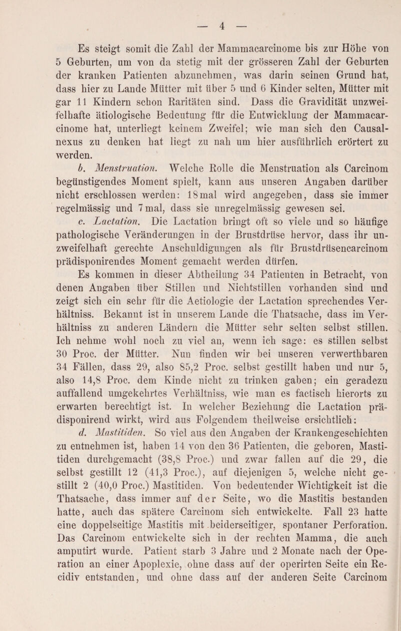 Es steigt somit die Zahl der Mammacarcinome bis zur Höhe von 5 Geburten, um von da stetig mit der grösseren Zahl der Geburten der kranken Patienten abzunehmen, was darin seinen Grund hat, dass hier zu Lande Mütter mit über 5 und 6 Kinder selten, Mütter mit gar 11 Kindern schon Raritäten sind. Dass die Gravidität unzwei¬ felhafte ätiologische Bedeutung für die Entwicklung der Mammacar¬ cinome hat, unterliegt keinem Zweifel; wie man sich den Causal- nexus zu denken hat liegt zu nah um hier ausführlich erörtert zu werden. b. Menstimation. Welche Rolle die Menstruation als Carcinom begünstigendes Moment spielt, kann aus unseren Angaben darüber nicht erschlossen werden: 18mal wird angegeben, dass sie immer regelmässig und 7 mal, dass sie unregelmässig gewesen sei. c. Lactation. Die Lactation bringt oft so viele und so häufige pathologische Veränderungen in der Brustdrüse hervor, dass ihr un¬ zweifelhaft gerechte Anschuldigungen als für Brustdrüsencarcinom prädisponirendes Moment gemacht werden dürfen. Es kommen in dieser Abtheilung 34 Patienten in Betracht, von denen Angaben über Stillen und Nichtstillen vorhanden sind und zeigt sich ein sehr für die Aetiologie der Lactation sprechendes Ver- hältniss. Bekannt ist in unserem Lande die Thatsache, dass im Ver- hältniss zu anderen Ländern die Mütter sehr selten selbst stillen. Ich nehme wohl noch zu viel an, wenn ich sage: es stillen selbst 30 Proc. der Mütter. Nun finden wir bei unseren verwerthbaren 34 Fällen, dass 29, also 85,2 Proc. selbst gestillt haben und nur 5, also 14,8 Proc. dem Kinde nicht zu trinken gaben; ein geradezu auffallend umgekehrtes Verhältniss, wie man es factisch hierorts zu erwarten berechtigt ist. In welcher Beziehung die Lactation prä- disponirend wirkt, wird aus Folgendem theilweise ersichtlich: d. Mastitiden. So viel aus den Angaben der Krankengeschichten zu entnehmen ist, haben 14 von den 36 Patienten, die geboren, Masti¬ tiden durchgemacht (38,8 Proc.) und zwar fallen auf die 29, die selbst gestillt 12 (41,3 Proc.), auf diejenigen 5, welche nicht ge¬ stillt 2 (40,0 Proc.) Mastitiden. Von bedeutender Wichtigkeit ist die Thatsache, dass immer auf der Seite, wo die Mastitis bestanden hatte, auch das spätere Carcinom sich entwickelte. Fall 23 hatte eine doppelseitige Mastitis mit beiderseitiger, spontaner Perforation. Das Carcinom entwickelte sich in der rechten Mamma, die auch amputirt wurde. Patient starb 3 Jahre und 2 Monate nach der Ope¬ ration an einer Apoplexie, ohne dass auf der operirten Seite ein Re- cidiv entstanden, und ohne dass auf der anderen Seite Carcinom