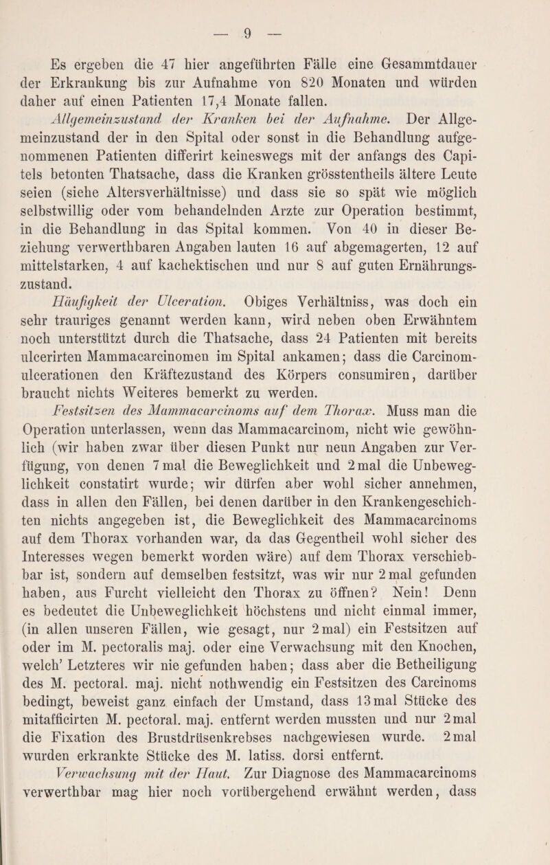 Es ergeben die 47 hier angeführten Fälle eine Gesammtdauer der Erkrankung bis zur Aufnahme von 8'20 Monaten und würden daher auf einen Patienten 17,4 Monate fallen. Allgemein zustand der Kranken bei der Aufnahme. Der Allge¬ meinzustand der in den Spital oder sonst in die Behandlung aufge¬ nommenen Patienten differirt keineswegs mit der anfangs des Capi- tels betonten Tkatsacke, dass die Kranken grösstentheils ältere Leute seien (siehe Altersverhältnisse) und dass sie so spät wie möglich selbstwillig oder vom behandelnden Arzte zur Operation bestimmt, in die Behandlung in das Spital kommen. Von 40 in dieser Be¬ ziehung verwerthbaren Angaben lauten 16 auf abgemagerten, 12 auf mittelstarken, 4 auf kaekektiseken und nur 8 auf guten Ernährungs¬ zustand. Häufigkeit der Ulcer ation. Obiges Verhältnis, was doch ein sehr trauriges genannt werden kann, wird neben oben Erwähntem noch unterstützt durch die Thatsache, dass 24 Patienten mit bereits ulcerirten Mammacarcinomen im Spital ankamen; dass die Carcinom- ulcerationen den Kräftezustand des Körpers consumiren, darüber braucht nichts Weiteres bemerkt zu werden. Festsitzen des Mammacarcinoms auf dem Thorax. Muss man die Operation unterlassen, wenn das Mammacarcinom, nicht wie gewöhn¬ lich (wir haben zwar über diesen Punkt nur neun Angaben zur Ver¬ fügung, von denen 7 mal die Beweglichkeit und 2 mal die Unbeweg¬ lichkeit constatirt wurde; wir dürfen aber wohl sicher annehmen, dass in allen den Fällen, bei denen darüber in den Krankengeschich¬ ten nichts angegeben ist, die Beweglichkeit des Mammacarcinoms auf dem Thorax vorhanden war, da das Gegentheil wohl sicher des Interesses wegen bemerkt worden wäre) auf dem Thorax verschieb¬ bar ist, sondern auf demselben festsitzt, was wir nur 2 mal gefunden haben, aus Furcht vielleicht den Thorax zu öffnen? Nein! Denn es bedeutet die Unbeweglichkeit höchstens und nicht einmal immer, (in allen unseren Fällen, wie gesagt, nur 2mal) ein Festsitzen auf oder im M. pectoralis maj. oder eine Verwachsung mit den Knochen, welch’ Letzteres wir nie gefunden haben; dass aber die Betheiligung des M. pectoral. maj. nicht nothwendig ein Festsitzen des Carcinoms bedingt, beweist ganz einfach der Umstand, dass 13 mal Stücke des mitafficirten M. pectoral. maj. entfernt werden mussten und nur 2 mal die Fixation des Brustdrüsenkrebses nachgewiesen wurde. 2 mal wurden erkrankte Stücke des M. latiss. dorsi entfernt. Verwachsung mit der Haut. Zur Diagnose des Mammacarcinoms verwerthbar mag hier noch vorübergehend erwähnt werden, dass