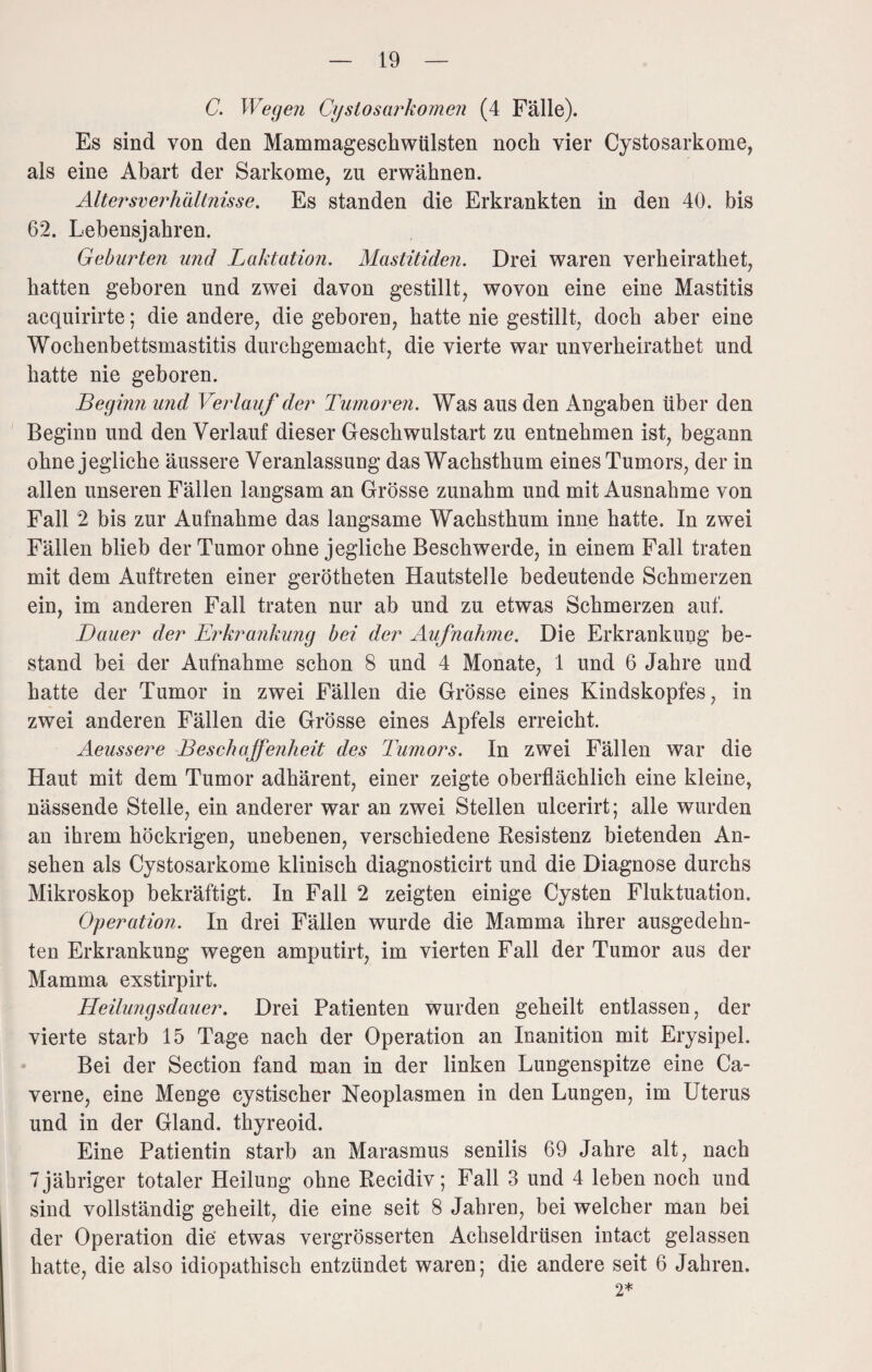 C. Wegen Cystosarkomen (4 Fälle). Es sind von den Mammageschwülsten noch vier Cystosarkome, als eine Abart der Sarkome, zu erwähnen. Altersverhältnisse. Es standen die Erkrankten in den 40. bis 62. Lebensjahren. Geburten und Laktation. Mastitiden. Drei waren verheirathet, hatten geboren und zwei davon gestillt, wovon eine eine Mastitis aequirirte; die andere, die geboren, hatte nie gestillt, doch aber eine Wochenbettsmastitis durchgemacht, die vierte war unverheirathet und hatte nie geboren. Beginn und Verlauf der Tumoren. Was aus den Angaben über den Beginn und den Verlauf dieser Geschwulstart zu entnehmen ist, begann ohne jegliche äussere Veranlassung das Wachsthum eines Tumors, der in allen unseren Fällen langsam an Grösse zunahm und mit Ausnahme von Fall 2 bis zur Aufnahme das langsame Wachsthum inne hatte. In zwei Fällen blieb der Tumor ohne jegliche Beschwerde, in einem Fall traten mit dem Auftreten einer gerötheten Hautstelle bedeutende Schmerzen ein, im anderen Fall traten nur ab und zu etwas Schmerzen auf. Dauer der Erkrankung bei der Aufnahme. Die Erkrankung be¬ stand bei der Aufnahme schon 8 und 4 Monate, 1 und 6 Jahre und hatte der Tumor in zwei Fällen die Grösse eines Kindskopfes, in zwei anderen Fällen die Grösse eines Apfels erreicht. Aeussere Beschaffenheit des Tumors. In zwei Fällen war die Haut mit dem Tumor adhärent, einer zeigte oberflächlich eine kleine, nässende Stelle, ein anderer war an zwei Stellen ulcerirt; alle wurden an ihrem höckrigen, unebenen, verschiedene Resistenz bietenden An¬ sehen als Cystosarkome klinisch diagnosticirt und die Diagnose durchs Mikroskop bekräftigt. In Fall 2 zeigten einige Cysten Fluktuation. Operation. In drei Fällen wurde die Mamma ihrer ausgedehn¬ ten Erkrankung wegen amputirt, im vierten Fall der Tumor aus der Mamma exstirpirt. Heilungsdauer. Drei Patienten wurden geheilt entlassen, der vierte starb 15 Tage nach der Operation an Inanition mit Erysipel. Bei der Section fand man in der linken Lungenspitze eine Ca- verne, eine Menge cystischer Neoplasmen in den Lungen, im Uterus und in der Gland. thyreoid. Eine Patientin starb an Marasmus senilis 69 Jahre alt, nach 7 jähriger totaler Heilung ohne Recidiv; Fall 3 und 4 leben noch und sind vollständig geheilt, die eine seit 8 Jahren, bei welcher man bei der Operation die etwas vergrösserten Achseldrüsen intact gelassen hatte, die also idiopathisch entzündet waren; die andere seit 6 Jahren. 2*