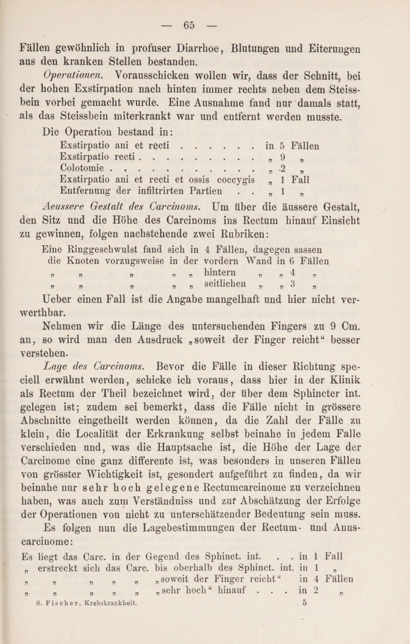 Fällen gewöhnlich in profuser Diarrhoe, Blutungen und Eiterungen aus den kranken Stellen bestanden. Operationen. Vorausschicken wollen wir, dass der Schnitt, bei der hohen Exstirpation nach hinten immer rechts neben dem Steiss- bein vorbei gemacht wurde. Eine Ausnahme fand nur'damals statt, als das Steissbein miterkrankt war und entfernt werden musste. Die Operation bestand in: Exstirpatio ani et recti.in 5 Fällen Exstirpatio recti.„9 „ Colotomie.„2 „ Exstirpatio ani et recti et ossis coccygis „ 1 Fall Entfernung der infiltrirten Partien . . „1 „ Aeussere Gestalt des Carcinoms. Um über die äussere Gestalt, den Sitz und die Höhe des Carcinoms ins Rectum hinauf Einsicht zu gewinnen, folgen nachstehende zwei Rubriken: Eine Ringgeschwulst fand sich in 4 Fällen, dagegen sassen die Knoten vorzugsweise in der vordem Wand in 6 Fällen » » » » hintern „ „ 4 „ * n n « seitlichen „ „3 Ueber einen Fall ist die Angabe mangelhaft und hier nicht ver- werthbar. Nehmen wir die Länge des untersuchenden Fingers zu 9 Cm. an, so wird man den Ausdruck „soweit der Finger reicht“ besser verstehen. Lage des Carcinoms. Bevor die Fälle in dieser Richtung spe- ciell erwähnt werden, schicke ich voraus, dass hier in der Klinik als Rectum der Theil bezeichnet wird, der über dem Sphincter int. gelegen ist; zudem sei bemerkt, dass die Fälle nicht in grössere Abschnitte eingetheilt werden können, da die Zahl der Fälle zu klein, die Localität der Erkrankung selbst beinahe in jedem Falle verschieden und, was die Hauptsache ist, die Höhe der Lage der Carcinome eine ganz differente ist, was besonders in unseren Fällen von grösster Wichtigkeit ist, gesondert aufgeführt zu finden, da wir beinahe nur sehr hoch gelegene Rectumcarcinome zu verzeichnen haben, was auch zum Verständniss und zur Abschätzung der Erfolge der Operationen von nicht zu unterschätzender Bedeutung sein muss. Es folgen nun die Lagebestimmungen der Rectum- und Anus- carcinome: Es liegt das Care, in der Gegend des Sphinct. int. . . in 1 Fall „ erstreckt sich das Care, bis oberhalb des Sphinct. int. in 1 „ „ „ „ „ „ „soweit der Finger reicht“ in 4 Fällen „ „ „ „ „ „sehr hoch “ hinauf ... in 2 „ S. Fischer, Krebskrankheit. 5