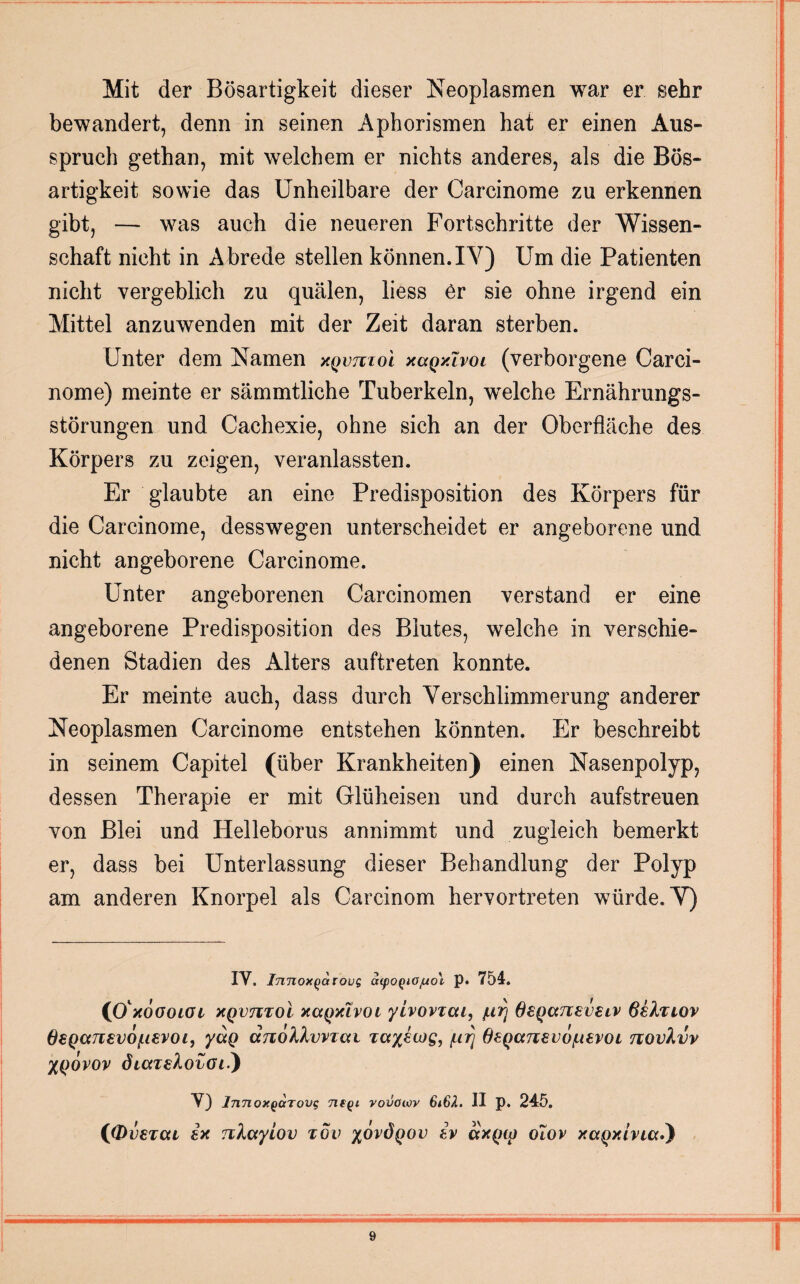 Mit der Bösartigkeit dieser Neoplasmen war er sehr bewandert, denn in seinen Aphorismen hat er einen Ans¬ spruch gethan, mit welchem er nichts anderes, als die Bös¬ artigkeit sowie das Unheilbare der Carcinome zu erkennen gibt, — was auch die neueren Fortschritte der Wissen¬ schaft nicht in Abrede stellen können. IV) Um die Patienten nicht vergeblich zu quälen, liess er sie ohne irgend ein Mittel anzuwenden mit der Zeit daran sterben. Unter dem Namen xqvtvioI xccqxIvol (verborgene Carci¬ nome) meinte er sämmtliche Tuberkeln, welche Ernährungs¬ störungen und Cachexie, ohne sich an der Oberfläche des Körpers zu zeigen, veranlassten. Er glaubte an eine Predisposition des Körpers für die Carcinome, desswegen unterscheidet er angeborene und nicht angeborene Carcinome. Unter angeborenen Carcinomen verstand er eine angeborene Predisposition des Blutes, welche in verschie¬ denen Stadien des Alters auftreten konnte. Er meinte auch, dass durch Verschlimmerung anderer Neoplasmen Carcinome entstehen könnten. Er beschreibt in seinem Capitel (über Krankheiten) einen Nasenpolyp, dessen Therapie er mit Glüheisen und durch aufstreuen von Blei und Helleborus annimmt und zugleich bemerkt er, dass bei Unterlassung dieser Behandlung der Polyp am anderen Knorpel als Carcinom hervortreten würde. V) IV. Innox^arovg oupoQiOfuo'v p. 754. (0' XOGOlOl XQVTlToi XCCQXIVOI yiVOVZCU, /LiTj 6£QCC71£V£lV ßiXuov ß£QCCTl£v6(.l£V0l, yCCQ (XJlolkvVTCU TCt%£U)Q, /Lirj 6£QCC7l£VO/U£VOL TlOvhüV XQOvov dLai&ovGii) V) InnoxQaTovg ntQi vovowv 6i6H. II p. 245. iß>i)£Tca ix nlccylov tov xovÖqov iv ccxqiq olov xccQxivuxi)