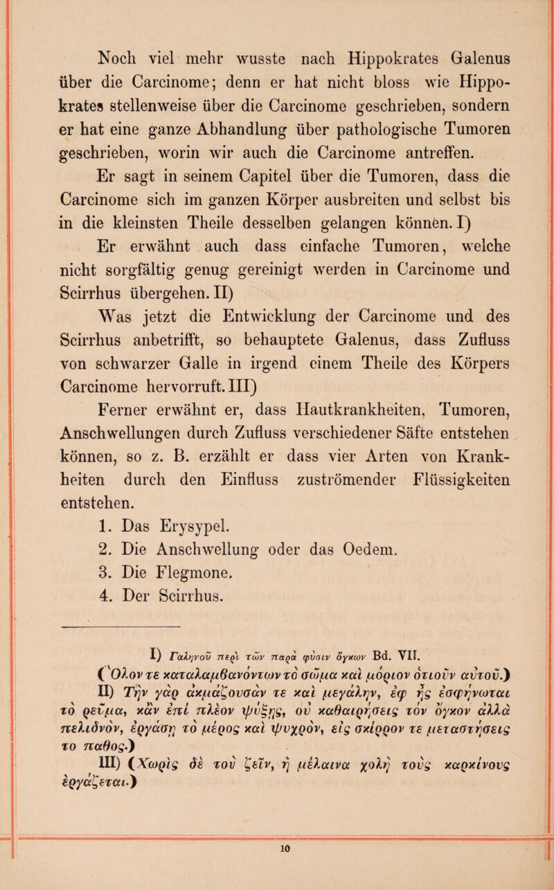 Noch viel mehr wusste nach Hippokrates Galenus über die Carcinome; denn er hat nicht bloss wie Hippo¬ krates stellenweise über die Carcinome geschrieben, sondern er hat eine ganze Abhandlung über pathologische Tumoren geschrieben, worin wir auch die Carcinome antreffen. Er sagt in seinem Capitel über die Tumoren, dass die Carcinome sich im ganzen Körper ausbreiten und selbst bis in die kleinsten Theile desselben gelangen können. I) Er erwähnt auch dass einfache Tumoren, welche nicht sorgfältig genug gereinigt werden in Carcinome und Scirrhus übergehen. II) Was jetzt die Entwicklung der Carcinome und des Scirrhus anbetrifft, so behauptete Galenus, dass Zufluss von schwarzer Galle in irgend einem Theile des Körpers Carcinome hervorruft. III) Ferner erwähnt er, dass Hautkrankheiten, Tumoren, Anschwellungen durch Zufluss verschiedener Säfte entstehen können, so z. B. erzählt er dass vier Arten von Krank¬ heiten durch den Einfluss zuströmender Flüssigkeiten entstehen. 1. Das Erysypel. 2. Die Anschwellung oder das Oedem. 3. Die Flegmone, 4. Der Scirrhus. 1} raltjvov Tiefi riZv naQoc (pvmv oyxcov Bd. VII. ( Oi.ov rt xccTalctfißavovTCJv to aw/xa xai /.tooiov oziovv avtov.) II) Ttjv ya@ ccx/ua^ovoav te xai (.isyälyv, ecp r]g eoepijvcotai to qsviicc, xav enl nleov ipv^rjs, ov xaSaiQ^oeig tov oyxov alle} neliövov, sQyäöi] to /uegog xai ipvyQov, elg oxiqqov te juetaotrjoeig to naOog.) III) (XcoQig de tov Qeiv, rj /uelaiva yolrj tovg xaQxlvovg epya^etai) io