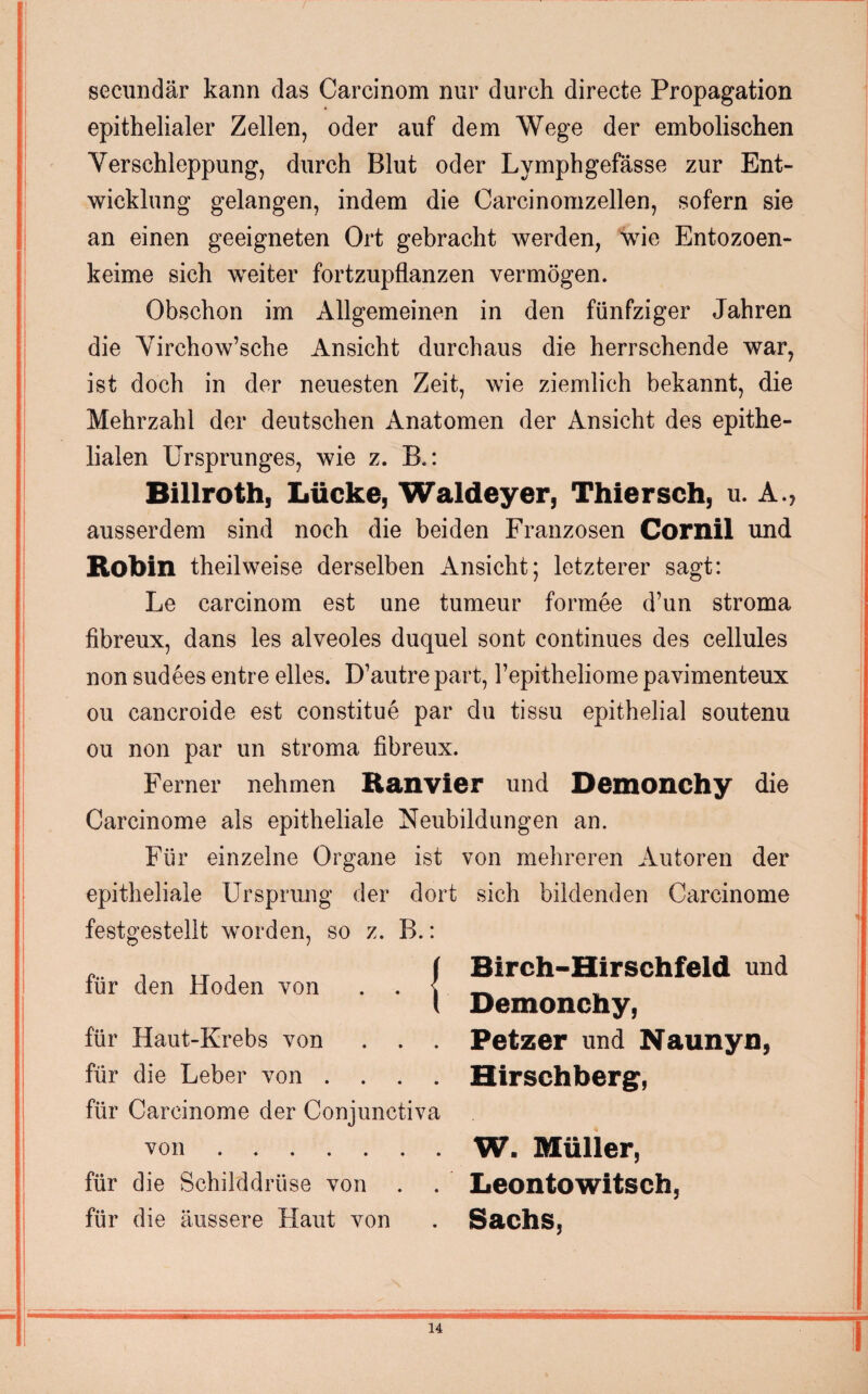 secundär kann das Carcinom nur durch directe Propagation epithelialer Zellen, oder auf dem Wege der embolischen Verschleppung, durch Blut oder Lymphgefässe zur Ent¬ wicklung gelangen, indem die Carcinomzellen, sofern sie an einen geeigneten Ort gebracht werden, wie Entozoen- keime sich weiter fortzupflanzen vermögen. Obschon im Allgemeinen in den fünfziger Jahren die Virchow’sche Ansicht durchaus die herrschende war, ist doch in der neuesten Zeit, wie ziemlich bekannt, die Mehrzahl der deutschen Anatomen der Ansicht des epithe¬ lialen Ursprunges, wie z. B.: Billroth, Lücke, Waldeyer, Thiersch, u. A., ausserdem sind noch die beiden Franzosen Cornil und Rohin theilweise derselben Ansicht; letzterer sagt: Le carcinom est une tumeur formee d’un stroma fibreux, dans les alveoles duquel sont continues des cellules non sudees entre elles. D’autre part, 1’epitheliome pavimenteux ou cancroide est constitue par du tissu epithelial soutenu ou non par un stroma fibreux. Ferner nehmen Ranvier und Demonchy die Carcinome als epitheliale Neubildungen an. Für einzelne Organe ist von mehreren Autoren der epitheliale Ursprung der dort sich bildenden Carcinome festgestellt worden, so z. B.: für den Hoden von . . | für Haut-Krebs von . . . für die Leber von . für Carcinome der Conjunctiva von. für die Schilddrüse von für die äussere Haut von Birch-Hirschfeld und Demonchy, Petzer und Naunyn, Hirschberg, W. Müller, Leontowitsch, Sachs,