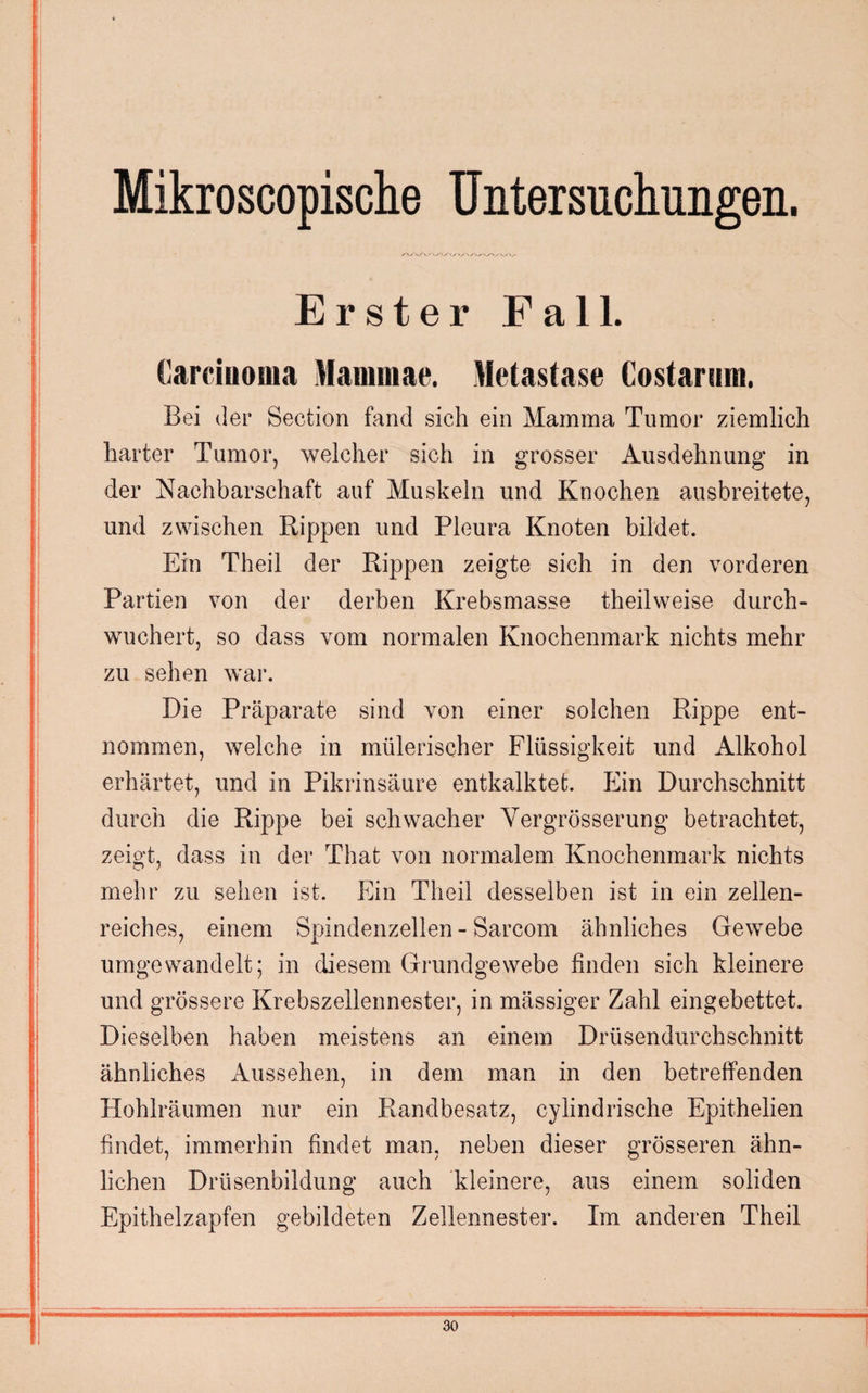 Mikroscopische Untersuchungen. Erster Fall. Carcinoma Mammae. Metastase Costarum. Bei der Section fand sich ein Mamma Tumor ziemlich harter Tumor, welcher sich in grosser Ausdehnung in der Nachbarschaft auf Muskeln und Knochen ausbreitete, und zwischen Rippen und Pleura Knoten bildet. Ein Theil der Rippen zeigte sich in den vorderen Partien von der derben Krebsmasse theilweise durch¬ wuchert, so dass vom normalen Knochenmark nichts mehr zu sehen war. Die Präparate sind von einer solchen Rippe ent¬ nommen, welche in mülerischer Flüssigkeit und Alkohol erhärtet, und in Pikrinsäure entkalktet. Ein Durchschnitt durch die Rippe bei schwacher Vergrösserung betrachtet, zeigt, dass in der That von normalem Knochenmark nichts mehr zu sehen ist. Ein Theil desselben ist in ein zellen¬ reiches, einem Spindenzellen - Sarcom ähnliches Gewebe umgewandelt; in diesem Grundgewebe finden sich kleinere und grössere Krebszeilennester, in mässiger Zahl eingebettet. Dieselben haben meistens an einem Drüsendurchschnitt ähnliches Aussehen, in dem man in den betreffenden Hohlräumen nur ein Randbesatz, cylindrische Epithelien findet, immerhin findet man, neben dieser grösseren ähn¬ lichen Drüsenbildung auch kleinere, aus einem soliden Epithelzapfen gebildeten Zellennester. Im anderen Theil