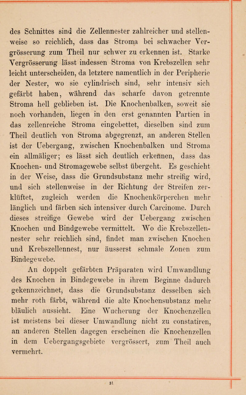 des Schnittes sind die Zellennester zahlreicher und stellen¬ weise so reichlich, dass das Stroma bei schwacher Ver- grösserung zum Theil nur schwer zu erkennen ist. Starke Yergrösserung lässt indessen Stroma von Krebszellen sehr leicht unterscheiden, da letztere namentlich in der Peripherie der Nester, wo sie cylindrisch sind, sehr intensiv sich gefärbt haben, während das scharfe davon getrennte Stroma hell geblieben ist. Die Knochenbalken, soweit sie noch vorhanden, liegen in den erst genannten Partien in das zellenreiche Stroma eingebettet, dieselben sind zum Theil deutlich von Stroma abgegrenzt, an anderen Stellen ist der Uebergang, zwischen Knochenbalken und Stroma ein allmäliger; es lässt sich deutlich erkennen, dass das Knochen- und Stromagewebe selbst übergeht. Es geschieht in der Weise, dass die Grundsubstanz mehr streifig wird, und sich stellenweise in der Richtung der Streifen zer¬ klüftet, zugleich werden die Knochenkörperchen mehr länglich und färben sich intensiver durch Carcinome. Durch dieses streifige Gewebe wird der Uebergang zwischen Knochen und Bindgewebe vermittelt. Wo die Krebszellen¬ nester sehr reichlich sind, findet man zwischen Knochen und Krebszellennest, nur äusserst schmale Zonen zum Bindegewebe. An doppelt gefärbten Präparaten wird Umwandlung des Knochen in Bindegewebe in ihrem Beginne dadurch gekennzeichnet, dass die Grundsubstanz desselben sich mehr roth färbt, während die alte Knochensubstanz mehr bläulich aussieht. Eine Wucherung der Knochenzellen ist meistens bei dieser Umwandlung nicht zu constatiren, an anderen Stellen dagegen erscheinen die Knochenzellen in dem Uebergangsgebiete vergrössert, zum Theil auch vermehrt.