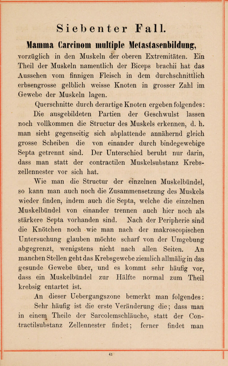 Siebenter Fall. Mamma Carcinom multiple Melastasenbildung, vorzüglich in den Muskeln der oberen Extremitäten. Ein Theil der Muskeln namentlich der Biceps brachii hat das Aussehen vom finnigen Fleisch in dem durchschnittlich erbsengrosse gelblich weisse Knoten in grosser Zahl im Gewebe der Muskeln lagen. Querschnitte durch derartige Knoten ergeben folgendes: Die ausgebildeten Partien der Geschwulst lassen noch vollkommen die Structur des Muskels erkennen, d. h. man sieht gegenseitig sich abplattende annähernd gleich grosse Scheiben die von einander durch bindegewebige Septa getrennt sind. Der Unterschied beruht nur darin, dass man statt der contractilen Muskelsubstanz Krebs¬ zellennester vor sich hat. Wie man die Structur der einzelnen Muskelbündel, so kann man auch noch die Zusammensetzung des Muskels wieder finden, indem auch die Septa, welche die einzelnen Muskelbündel von einander trennen auch hier noch als stärkere Septa vorhanden sind. Nach der Peripherie sind die Knötchen noch wie man nach der makroscopischen Untersuchung glauben möchte scharf von der Umgebung abgegrenzt, wenigstens nicht nach allen Seiten. An manchen Stellen geht das Krebsgewebe ziemlich allmäligin das gesunde Gewebe über, und es kommt sehr häufig vor, dass ein Muskelbündel zur Plälfte normal zum Theil krebsig entartet ist. An dieser Uebergangszone bemerkt man folgendes: Sehr häufig ist die erste Veränderung die; dass man in einem Theile der Sarcolemschläuche, statt der Gon- tractilsubstanz Zellennester findet; ferner findet man
