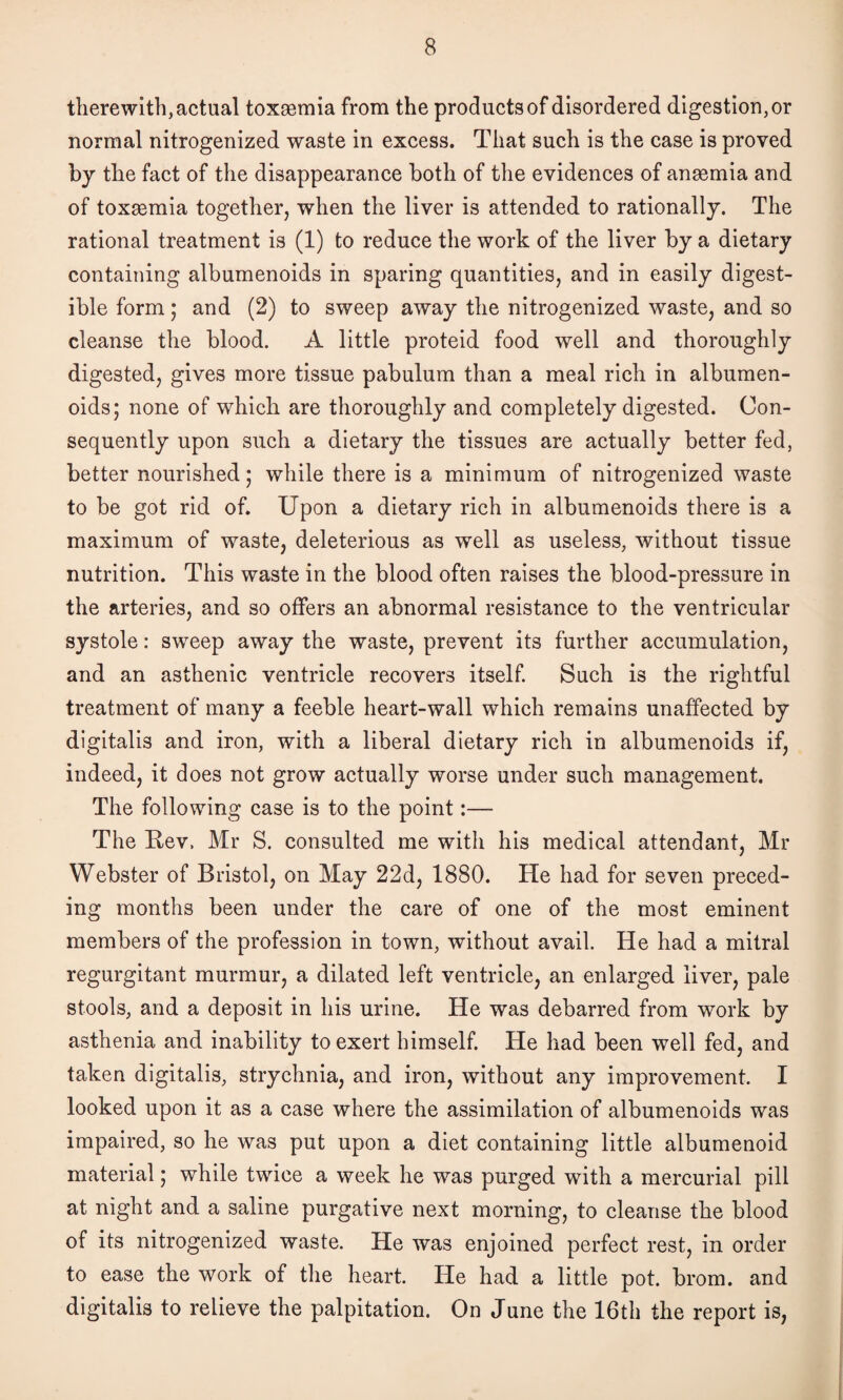 therewith, actual toxaemia from the products of disordered digestion, or normal nitrogenized waste in excess. That such is the case is proved by the fact of the disappearance both of the evidences of anaemia and of toxaemia together, when the liver is attended to rationally. The rational treatment is (1) to reduce the work of the liver by a dietary containing albumenoids in sparing quantities, and in easily digest¬ ible form; and (2) to sweep away the nitrogenized waste, and so cleanse the blood. A little proteid food well and thoroughly digested, gives more tissue pabulum than a meal rich in albumen¬ oids; none of which are thoroughly and completely digested. Con¬ sequently upon such a dietary the tissues are actually better fed, better nourished; while there is a minimum of nitrogenized waste to be got rid of. Upon a dietary rich in albumenoids there is a maximum of waste, deleterious as well as useless, without tissue nutrition. This waste in the blood often raises the blood-pressure in the arteries, and so offers an abnormal resistance to the ventricular systole: sweep away the waste, prevent its further accumulation, and an asthenic ventricle recovers itself. Such is the rightful treatment of many a feeble heart-wall which remains unaffected by digitalis and iron, with a liberal dietary rich in albumenoids if, indeed, it does not grow actually worse under such management. The following case is to the point:— The Rev. Mr S. consulted me with his medical attendant, Mr Webster of Bristol, on May 22d, 1880. He had for seven preced¬ ing months been under the care of one of the most eminent members of the profession in town, without avail. He had a mitral regurgitant murmur, a dilated left ventricle, an enlarged liver, pale stools, and a deposit in his urine. He was debarred from work by asthenia and inability to exert himself. He had been well fed, and taken digitalis, strychnia, and iron, without any improvement. I looked upon it as a case where the assimilation of albumenoids was impaired, so he was put upon a diet containing little albumenoid material; while twice a week he was purged with a mercurial pill at night and a saline purgative next morning, to cleanse the blood of its nitrogenized waste. He was enjoined perfect rest, in order to ease the work of the heart. He had a little pot. brom. and digitalis to relieve the palpitation. On June the 16th the report is,