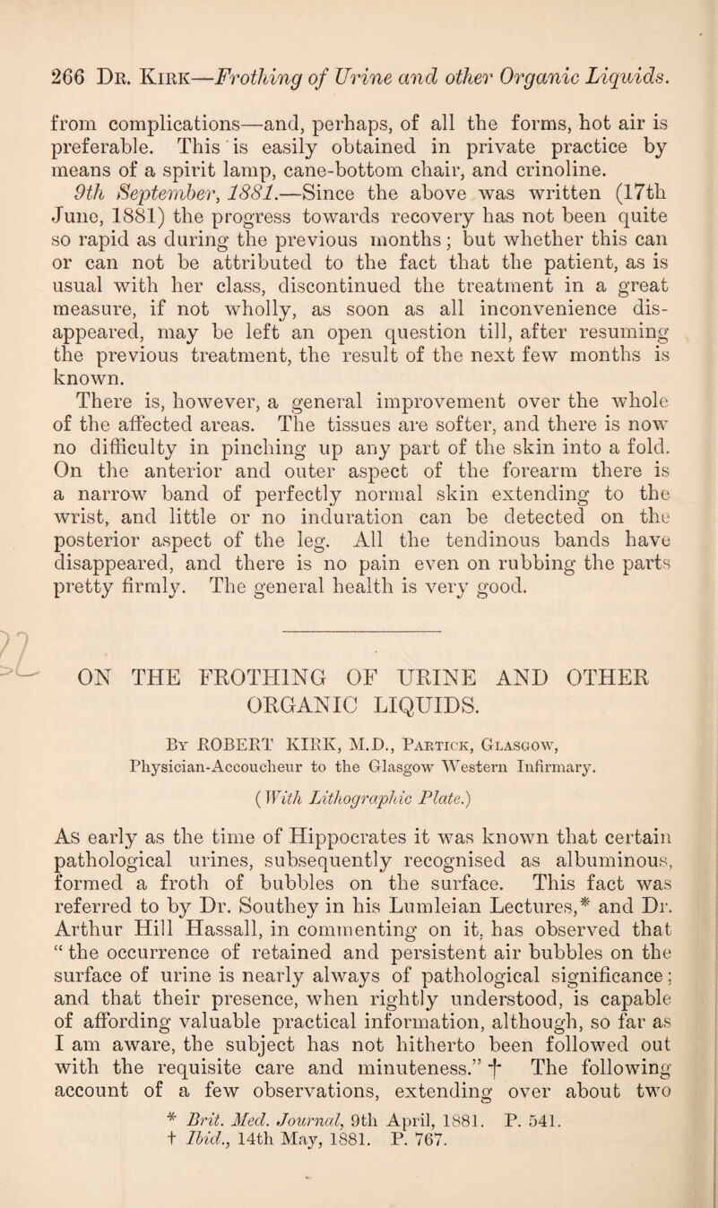 from complications—and, perhaps, of all the forms, hot air is preferable. This is easily obtained in private practice by means of a spirit lamp, cane-bottom chair, and crinoline. 9th September, 1881.—Since the above was written (I7th June, 1881) the progress towards recovery has not been quite so rapid as during the previous months; but whether this can or can not be attributed to the fact that the patient, as is usual with her class, discontinued the treatment in a great measure, if not wholly, as soon as all inconvenience dis¬ appeared, may be left an open question till, after resuming the previous treatment, the result of the next few months is known. There is, however, a general improvement over the whole of the affected areas. The tissues are softer, and there is now no difficulty in pinching up any part of the skin into a fold. On the anterior and outer aspect of the forearm there is a narrow band of perfectly normal skin extending to the wrist, and little or no induration can be detected on the posterior aspect of the leg. All the tendinous bands have disappeared, and there is no pain even on rubbing the parts pretty firmly. The general health is very good. ON THE FROTHING OF URINE AND OTHER ORGANIC LIQUIDS. By ROBERT KIRK, M.D., Paetick, Glasgow, Physician-Accoucheur to the Glasgow Western Infirmary. (With Lithographic Plate.) As early as the time of Hippocrates it was known that certain pathological urines, subsequently recognised as albuminous, formed a froth of bubbles on the surface. This fact was referred to by Dr. Southey in his Lumleian Lectures,* and Dr. Arthur Hill Hassall, in commenting on it, has observed that “ the occurrence of retained and persistent air bubbles on the surface of urine is nearly always of pathological significance; and that their presence, when rightly understood, is capable of affording valuable practical information, although, so far as I am aware, the subject has not hitherto been followed out with the requisite care and minuteness.” f The following account of a few observations, extending over about two * Brit. hied. Journal, 9th April, 1881. P. 541. t Ihid., 14tli May, 1881. P. 767.