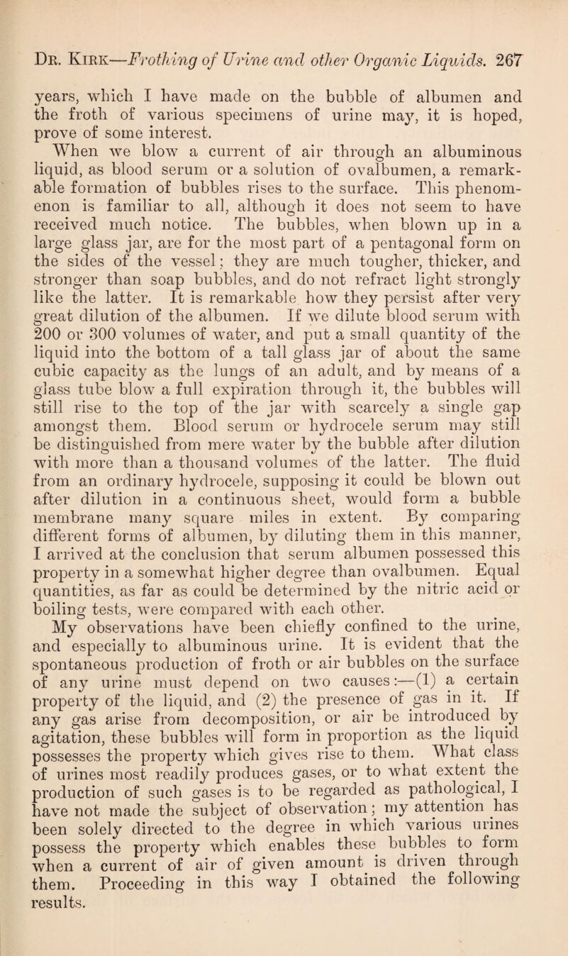 years, which I have made on the bubble of albumen and the froth of various specimens of urine may, it is hoped, prove of some interest. When we blow a current of air through an albuminous liquid, as blood serum or a solution of ovalbumen, a remark¬ able formation of bubbles rises to the surface. This phenom¬ enon is familiar to all, although it does not seem to have received much notice. The bubbles, when blown up in a large glass jar, are for the most part of a pentagonal form on the sides of the vessel; they are much tougher, thicker, and stronger than soap bubbles, and do not refract light strongly like the latter. It is remarkable how they persist after very great dilution of the albumen. If we dilute blood serum with 200 or 300 volumes of water, and put a small quantity of the liquid into the bottom of a tall glass jar of about the same cubic capacity as the lungs of an adult, and by means of a glass tube blow a full expiration through it, the bubbles will still rise to the top of the jar with scarcely a single gap amongst them. Blood serum or hydrocele serum may still be distinguished from mere water bv the bubble after dilution O ^ with more than a thousand volumes of the latter. The fluid from an ordinary hydrocele, supposing it could be blown out after dilution in a continuous sheet, would form a bubble membrane many square miles in extent. By comparing different forms of albumen, by diluting them in this manner, I arrived at the conclusion that serum albumen possessed this property in a somewhat higher degree than ovalbumen. Equal quantities, as far as could be determined by the nitric acid or boiling tests, were compared with each other. My^ observations have been chiefly confined to the urine, and especially to albuminous urine. It is evident that the spontaneous production of froth or air bubbles on the surface of any urine must depend on two causes;—(1) a certain property of the liquid, and (2) the presence of gas in it. If any gas arise from decomposition, or air be introduced by agitation, these bubbles will form in proportion as the liquid possesses the property which gives rise to them. What class of urines most readily produces gases, or to what extent the production of such gases is to be regarded as pathological, I have not made the subject of observation my attention has been solely directed to the degree in which various urines possess the property which enables these^ bubbles to form when a current of air of given amount is driven through them. Proceeding in this way I obtained the following results.